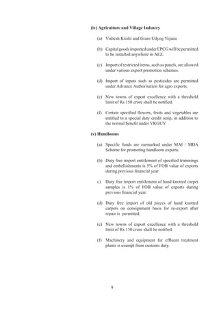(iv) Agriculture and Village Industry

   (a)	 Vishesh	Krishi	and	Gram	Udyog	Yojana

   (b)	 Capital	goods	imported	under	EPCG	will	be	permitted	
        to	be	installed	anywhere	in	AEZ.

   (c)	 Import	of	restricted	items,	such	as	panels,	are	allowed	
        under	various	export	promotion	schemes.

   (d)	 Import	 of	 inputs	 such	 as	 pesticides	 are	 permitted	
        under	Advance	Authorisation	for	agro	exports.

   (e)	 New	 towns	 of	 export	 excellence	 with	 a	 threshold	
                                                              	
        limit	of	Rs	150	crore	shall	be	notified.

   (f)	 Certain	 specified	 flowers,	 fruits	 and	 vegetables	 are	
        entitled	to	a	special	duty	credit	scrip,	in	addition	to	
        the	normal	benefit	under	VKGUY.

(v) Handlooms

   (a)	 Specific	 funds	 are	 earmarked	 under	 MAI	 /	 MDA	
        Scheme	for	promoting	handloom	exports.

   (b)	 Duty	free	import	entitlement	of	specified	trimmings	
        and	embellishments	is	%	of	FOB	value	of	exports	
        during	previous	financial	year.

   c)	 Duty	free	import	entitlement	of	hand	knotted	carpet	
       samples	 is	 %	 of	 FOB	 value	 of	 exports	 during	
       previous	financial	year.

   (d)	 Duty	 free	 import	 of	 old	 pieces	 of	 hand	 knotted	
                                                              	
        carpets	 on	 consignment	 basis	 for	 re-export	 after	
        repair	is		permitted.

   (e)	 New	 towns	 of	 export	 excellence	 with	 a	 threshold	
        limit	of	Rs	150	crore	shall	be	notified.

   (f)	 Machinery	 and	 equipment	 for	 effluent	 treatment	
                                                           	
        plants	is	exempt	from	customs	duty.




           9
 
