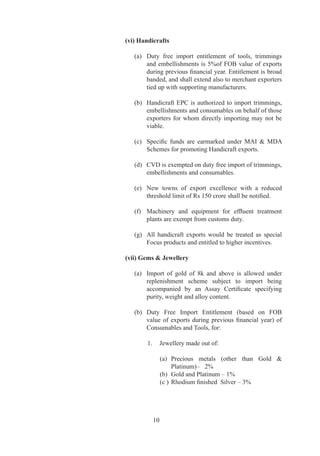 (vi) Handicrafts

   (a)	 Duty	 free	 import	 entitlement	 of	 tools,	 trimmings	
        and	 embellishments	 is	 %of	 FOB	 value	 of	 exports	
        during	previous	financial	year.	Entitlement	is	broad	
        banded,	and	shall	extend	also	to	merchant	exporters	
        tied	up	with	supporting	manufacturers.

   (b)	 Handicraft	 EPC	 is	 authorized	 to	 import	 trimmings,	
        embellishments	and	consumables	on	behalf	of	those	
        exporters	 for	 whom	 directly	 importing	 may	 not	 be	
        viable.

   (c)	 Specific	 funds	 are	 earmarked	 under	 MAI	 	 MDA	
        Schemes	for	promoting	Handicraft	exports.

   (d)	 CVD	is	exempted	on	duty	free	import	of	trimmings,	
        embellishments	and	consumables.

   (e)	 New	 towns	 of	 export	 excellence	 with	 a	 reduced	
        threshold	limit	of	Rs	150	crore	shall	be	notified.

   (f)	 Machinery	 and	 equipment	 for	 effluent	 treatment	
        plants	are	exempt	from	customs	duty.

   (g)	 All	 handicraft	 exports	 would	 be	 treated	 as	 special	
        Focus	products	and	entitled	to	higher	incentives.

(vii) Gems  Jewellery

   (a)	 Import	 of	 gold	 of	 k	 and	 above	 is	 allowed	 under	
        replenishment	 scheme	 subject	 to	 import	 being	
        accompanied	 by	 an	 Assay	 Certificate	 specifying	
        purity,	weight	and	alloy	content.

   (b)	 Duty	 Free	 Import	 Entitlement	 (based	 on	 FOB	
        value	 of	 exports	 during	 previous	 financial	 year)	 of	
        Consumables	and	Tools,	for:

        .	 Jewellery	made	out	of:
        	
            (a)	 Precious	 metals	 (other	 than	 Gold	 	
                  Platinum)–			%
            (b)	 Gold	and	Platinum	–	%
            (c	)	 Rhodium	finished		Silver	–	3%




          0
 