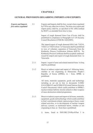 document	 S/006/,	 in	 Sections	 B.	 to	 B.7	 as	
                                        well	 as	A.I	 and	 B.I	 except	 supply,	 sale	 or	 transfer	
                                        of	equipment	covered	by	B.I	when	such	equipment	
                                        is	for	light	water	reactors	and	low-enriched	uranium	
                                        covered	by	A..	when	it	is	incorporated	in	assembled	
                                        nuclear	fuel	elements	for	such	reactors;

                                   ii)	 items	 listed	 in	 S/006/	 except	 supply	 sale	 or	
                                        transfer	of	items	covered	by	9.A.	of	Category	II.

	                           	      Above-mentioned	 UN	 Security	 Council	 documents	 are	
                                   accessible	from	DGFT	web	site.

Compliance with Laws	       .	   Every	 exporter	 or	 importer	 shall	 comply	 with	 the	
                                   provisions	 of	 FT	 (DR)	 Act,	 the	 Rules	 and	 Orders	
                                   made	there-under,	FTP	and	terms	and	conditions	of	any	
                                   Authorisation	granted	to	him.	All	imported	goods	shall	also	
                                   be	subject	to	domestic	Laws,	Rules,	Orders,	Regulations,	
                                   technical	specifications,	environmental	and	safety	norms	
                                   as	applicable	to	domestically	produced	goods.	No	import	
                                   or	 export	 of	 rough	 diamonds	 shall	 be	 permitted	 unless	
                                   accompanied	 by	 Kimberley	 Process	 (KP)	 Certificate	 as	
                                   specified	by	Gem		Jewellery	EPC	(GJEPC).	

Interpretation of Policy	   .	   If	any	question	or	doubt	arises	in	respect	of	interpretation	
                                   of	 any	 provision	 contained	 in	 FTP,	 or	 classification	 of	
                                   any	item	in	ITC	(HS)	or	HBP-v	or	HBP-v,	or	Schedule	
                                   of	DEPB	Rates	(including	content,	scope	or	issue	of	an	
                                   authorization	there	under)	said	question	or	doubt	shall	be	
                                   referred	to	DGFT	whose	decision	thereon	shall	be	final	
                                   and	binding.	

Procedure	                  .	   DGFT	 may,	 specify	 procedure	 to	 be	 followed	 for	 an	
                                   exporter	 or	 importer	 or	 by	 any	 licensing	 or	 any	 other	
                                   competent	 authority	 for	 purpose	 of	 implementing	
                                   provisions	 of	 FT	 (DR)	Act,	 the	 Rules	 and	 the	 Orders	
                                   made	 there	 under	 and	 FTP.	 Such	 procedures	 shall	 be	
                                   published	by	means	of	a	Public	Notice,	and	may,	in	like	
                                   manner,	be	amended	from	time	to	time.

Exemption from Policy	      .	   DGFT	may	pass	such	orders	or	grant	such	relaxation	or
/ Procedure	                	      relief,	 as	 he	 may	 deem	 fit	 and	 proper,	 on	 grounds	 of	
                                   genuine	hardship	and	adverse	impact	on	trade.	

	                           	      DGFT	may,	in	public	interest,	exempt	any	person	or	class	
                                   or	 category	 of	 persons	 from	 any	 provision	 of	 FTP	 or	



                                          
 