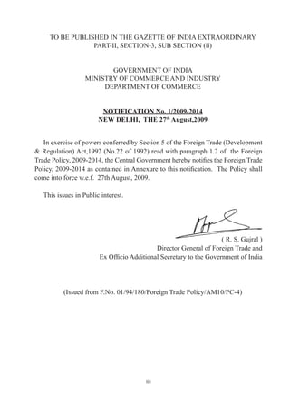TO BE PUBLISHED IN THE GAZETTE OF INDIA EXTRAORDINARY
                 PART-II, SECTION-3, SUB SECTION (ii)


                          GOVERNMENT OF INDIA
                   MINISTRY OF COMMERCE AND INDUSTRY
                        DEPARTMENT OF COMMERCE


                         NOTIFICATION No. 1/2009-2014
                        NEW DELHI, THE 27th August,2009


   In exercise of powers conferred by Section 5 of the Foreign Trade (Development
& Regulation) Act,1992 (No.22 of 1992) read with paragraph 1.2 of the Foreign
Trade Policy, 2009-2014, the Central Government hereby notifies the Foreign Trade
Policy, 2009-2014 as contained in Annexure to this notification. The Policy shall
come into force w.e.f. 27th August, 2009.

   This issues in Public interest.




                                                                    ( R. S. Gujral )
                                            Director General of Foreign Trade and
                        Ex Officio Additional Secretary to the Government of India




          (Issued from F.No. 01/94/180/Foreign Trade Policy/AM10/PC-4)




                                         iii
 