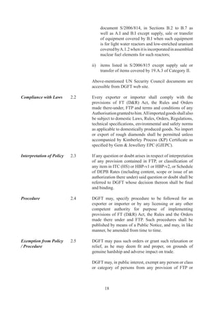any	procedure	and	may,	while	granting	such	exemption,	
                                     impose	such	conditions	as	he	may	deem	fit.	Such	request	
                                     may	 be	 considered	 only	 after	 consulting	 committees	 as	
                                     under:	

                                     Sl.	 Description                               Committee
                                     No.
                                     (	i	) Fixation	/	modification	of	product	      Norms	
                                           norms	under	all	schemes                  Committee
                                     (ii) Nexus	with	Capital	Goods	(CG)	            EPCG	
                                           and	benefits	under	EPCG	Schemes          Committee
                                     (iii) All	other	issues                         Policy	
                                                                                    Relaxation	
                                                                                    Committee	
                                                                                    (PRC)

Principles of Restriction    2.6	    DGFT	may,	through	a	notification,	adopt	and	enforce	any	
                                     measure	necessary	for:	-

                                     i	 Protection	of	public	morals.
                                     ii	 Protection	of	human,	animal	or	plant	life	or	health.	
                                     iii	 Protection	of	patents,	trademarks	and	copyrights	and	
                                           the	prevention	of	deceptive	practices.
                                     iv	 Prevention	of	use	of	prison	labour.
                                     v	 Protection	of	national	treasures	of	artistic,	historic	or	
                                           archaeological	value.	
                                     vi	 Conservation	of	exhaustible	natural	resources.
                                     vii	 Protection	of	trade	of	fissionable	material	or	material	
                                           from	which	they	are	derived;	and
                                     viii	 Prevention	 of	 traffic	 in	 arms,	 ammunition	 and	
                                           implements	of	war.

Restricted Goods	            .7	    Any	goods,	export	or	import	of	which	is	restricted	under	
                                     ITC(HS)	may	be	exported	or	imported	only	in	accordance	
                                     with	an	Authorisation	or	in	terms	of	a	public	notice	issued	
                                     in	this	regard.	

Terms and Conditions          .	   Every	Authorisation	shall	be	valid	for	prescribed	period	of	
of a licence / Certificate /	 	      validity	 and	 shall	 contain	 such	 terms	 and	 conditions	 as
Permission / Authorisation		         may	be	specified	by	RA	which	may	include:
	                             		
                                     (a)	   Quantity,	description	and	value	of	goods;	
                                     (b)	   Actual	User	condition;
                                     (c)	   Export	obligation;
                                     (d)	   Value	addition	to	be	achieved;	and
                                     (e)	   Minimum	export	/	import	price.



                                              9
 