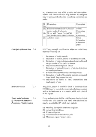 Authorisation / Licence .9	     No	person	may	claim	an	Authorization	as	a	right	and	DGFT
/ Certificate / Permission	 	    or	RA	shall	have	power	to	refuse	to	grant	or	renew	the	same
not a Right	                	    in	 accordance	 with	 provisions	 of	 FT	 (DR)	Act,	 Rules	
                                 made	there	under	and	FTP.	

Penalty	                 .0	   If	an	Authorisation	holder	violates	any	condition	of	such	
                                 Authorisation	or	fails	to	fulfill	export	obligation,	he	shall	
                                 be	liable	for	action	in	accordance	with	FT	(DR)	Act,	the	
                                 Rules	and	Orders	made	there	under,	FTP	and	any	other	
                                 law	for	time	being	in	force.	

State Trading 	          .	   Any	 goods,	 import	 or	 export	 of	 which	 is	 governed	
                                 through	exclusive	or	special	privileges	granted	to	STE(s),	
                                 may	be	imported	or	exported	by	STE(s)	as	per	conditions	
                                 specified	 in	 ITC	 (HS).	 	 DGFT	 may,	 however,	 grant	 an	
                                 Authorisation	to	any	other	person	to	import	or	export	any	
                                 of	these	goods.	

	                        	       Such	 STE(s)	 shall	 make	 any	 such	 purchases	 or	 sales	
                                 involving	 imports	 or	 exports	 solely	 in	 accordance	 with	
                                 commercial	 considerations,	 including	 price,	 quality,	
                                 availability,	 marketability,	 transportation	 and	 other	
                                 conditions	 of	 purchase	 or	 sale	 in	 a	 non	 discriminatory	
                                 manner	 and	 shall	 afford	 enterprises	 of	 other	 countries	
                                 adequate	 opportunity,	 in	 accordance	 with	 customary	
                                 business	 practices,	 to	 compete	 for	 participation	 in	 such	
                                 purchases	or	sales.

Importer-Exporter        .	   No	export	or	import	shall	be	made	by	any	person	without	an
Code (IEC) Number	       	       IEC	number	unless	specifically	exempted.	An	IEC	number	
                                 shall	be	granted	on	application	by	competent	authority	in	
                                 accordance	with	procedure	specified	in	HBP	v1.	

Trade with               .	   DGFT	may	issue	instructions	or	frame	schemes	as	may	be
Neighbouring	            	       required	to	promote	trade	and	strengthen	economic	ties	with
Countries	               	       neighbouring	countries.

Transit Facility	        .	   Transit	 of	 goods	 through	 India	 from	 /	 or	 to	 countries	
                                 adjacent	 to	 India	 shall	 be	 regulated	 in	 accordance	 with	
                                 bilateral	 treaties	 between	 India	 and	 those	 countries	 and	
                                 will	be	subject	to	such	restrictions	as	may	be	specified	by	
                                 DGFT	in	accordance	with	International	Conventions.	

Trade with Russia        .	   In	 case	 of	 trade	 with	 Russia	 under	 Debt	 Repayment
under Debt-	             	       Agreement,	 DGFT	 may	 issue	 instructions	 or	 frame
Repayment Agreement	     	       schemes	as	may	be	required,	and	anything	contained	in	



                                        0
 