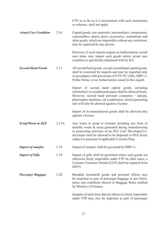 baggage	without	an	Authorisation.

	                         	        Exporters	coming	from	abroad	are	also	allowed	to	import	
                                   drawings,	 patterns,	 labels,	 price	 tags,	 buttons,	 belts,	
                                   trimming	and	embellishments	required	for	export,	as	part	
                                   of	their	passenger	baggage	without	an	Authorisation.	

Import on Export          .	    Freely	 exportable	 new	 or	 second	 hand	 capital	 goods,
basis	                    	        equipments,	components,	parts	and	accessories,	containers	
                                   meant	 for	 packing	 of	 goods	 for	 exports,	 jigs,	 fixtures,	
                                   dies	and	moulds	may	be	imported	for	export	without	an	
                                   Authorisation	on	execution	of	LUT	/	BG	with	Customs	
                                   Authorities.	

Re-import of goods        .	    Capital	 goods,	 equipments,	 components,	 parts	 and
repaired abroad	          	        accessories,	 whether	 imported	 or	 indigenous,	 except	
                                   those	restricted	under	ITC	(HS)	may	be	sent	abroad	for	
                                   repairs,	 testing,	 quality	 improvement	 or	 upgradation	 or	
                                   standardization	of	technology	and	re-imported	without	an	
                                   Authorisation.

Import of goods used      .	    After	completion	of	projects	abroad,	project	contractors
in projects abroad                 may	 import,	 without	 an	 Authorisation	 used	 goods	
                                   including	capital	goods	provided	they	have	been	used	for	
                                   at	least	one	year.

Sale on High Seas	        .	    Sale	of	goods	on	high	seas	for	import	into	India	may	be	
                                   made	subject	to	FTP	or	any	other	law	in	force.

Import under Lease        .	    Permission	of	RA	is	not	required	for	import	of	capital	goods
Financing	                	        under	lease	financing.

Clearance of Goods        .6		   Goods	already	imported	/	shipped	/	arrived,	in	advance,	but
from Customs	             	        not	cleared	from	Customs	may	also	be	cleared	against	an	
                                   Authorisation	issued	subsequently.

Execution of BG / LUT	    .7	    Wherever	 any	 duty	 free	 import	 is	 allowed	 or	 where	
                                   otherwise	 specifically	 stated,	 importer	 shall	 execute	
                                   prescribed	 LUT	 /	 BG	 /	 Bond	 with	 Customs	 Authority	
                                   before	clearance	of	goods.	In	case	of	indigenous	sourcing,	   	
                                   Authorisation	 holder	 shall	 furnish	 LUT	 /	 BG	 /	 Bond	 to	
                                   RA	concerned	before	sourcing	material	from	indigenous	
                                   supplier	/	nominated	agency	as	prescribed	in	HBP	v.

Private / Public Bonded   .		   Private	/	Public	bonded	warehouses	may	be	set	up	in	DTA
Warehouses for Imports	   	        as	 per	 terms	 and	 conditions	 of	 notification	 issued	 by	



                                          
 