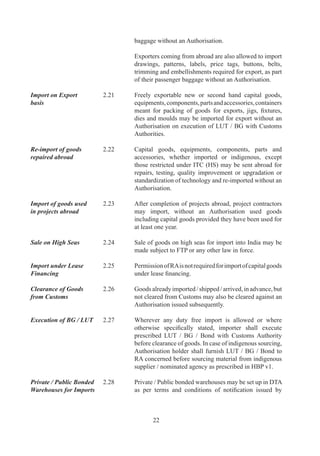 DoR.	

	                     	       Any	 person	 may	 import	 goods	 except	 prohibited	 items,	
                              arms	 and	 ammunition,	 hazardous	 waste	 and	 chemicals	
                              and	warehouse	them	in	such	bonded	warehouses.

	                     	       Such	 goods	 may	 be	 cleared	 for	 home	 consumption	
                              in	 accordance	 with	 provisions	 of	 FTP	 and	 against	
                              Authorisation,	 wherever	 required.	 Customs	 duty	 as	
                              applicable	shall	be	paid	at	the	time	of	clearance	of	such	
                              goods.	

	                     	       If	 such	 goods	 are	 not	 cleared	 for	 home	 consumption	
                              within	a	period	of	one	year	or	such	extended	period	as	the	
                              custom	 authorities	 may	 permit,	 importer	 of	 such	 goods	
                              shall	re-export	the	goods.	

Free Exports	         .9	   All	goods	may	be	exported	without	any	restriction	except	
                              to		extent	such	exports	are	regulated	by	ITC	(HS)	or	any	
                              other	provision	of	FTP	or	any	other	law	for	time	being	in	
                              force.

	                     	       DGFT	 may,	 however,	 specify	 through	 a	 public	 notice	
                              such	terms	and	conditions	according	to	which	any	goods,	
                              not	 included	 in	 ITC	 (HS),	 may	 be	 exported	 without	 an	
                              Authorisation.	

Export of Samples 	   .0	   Export	 of	 samples	 and	 Free	 of	 charge	 goods	 shall	 be	
                              governed	by	provisions	given	in	HBP	v.

Export of Passenger   2.31	   Bonafide	personal	baggage	may	be	exported	either	along
Baggage	              	       with	 passenger	 or,	 if	 unaccompanied,	 within	 one	 year	
                              before	or	after	passenger’s	departure	from	India.	However,	
                              items	mentioned	as	restricted	in	ITC	(HS)	shall	require	an	
                              Authorisation.	Government	of	India	officials	proceeding	
                              abroad	on	official	postings	shall,	however,	be	permitted	
                              to	 carry	 alongwith	 their	 personal	 baggage,	 food	 items	
                              (free,	 restricted	 or	 prohibited)	 strictly	 for	 their	 personal	
                              consumption.

Export of Gifts 	     .	   Goods,	 including	 edible	 items,	 of	 value	 not	 exceeding	
                              Rs.,00,000	/-	in	a	licensing	year,	may	be	exported	as	a	
                              gift.	

	                     	       However,	 items	 mentioned	 as	 restricted	 for	 exports	
                              in	 ITC	 (HS)	 shall	 not	 be	 exported	 as	 a	 gift,	 without	 an	



                                      
 