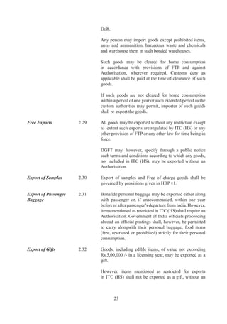 Authorisation.	

Export of Spares	       .	     Warranty	 spares	 (whether	 indigenous	 or	 imported)	 of	
                                  plant,	 equipment,	 machinery,	 automobiles	 or	 any	 other	
                                  goods,	(except	those	restricted	under	ITC	(HS))	may	be	
                                  exported	along	with	main	equipment	or	subsequently	but	
                                  within	contracted	warranty	period	of	such	goods	subject	
                                  to	approval	of	RBI.	

Third Party Exports	    2.34	     Third	 party	 exports,	 as	 defined	 in	 Chapter	 9	 shall	 be	
                                  allowed	under	FTP.

Export of Imported      .	     Goods	imported,	in	accordance	with	FTP,	may	be	exported
Goods	                  	         in	same	or	substantially	same	form	without	an	 uthorisation	
                                                                                A
                                  provided	 that	 item	 to	 be	 imported	 or	 exported	 is	 not	
                                  restricted	for	import	or	export	in	ITC	(HS).	

	                       	         Exports	of	such	goods	imported	against	payment	in	freely	
                                  convertible	currency	would	be	permitted	against	payment	
                                  in	freely	convertible	currency.	

		                      .6	     Goods,	 including	 those	 mentioned	 as	 restricted	 for	
                                  import	(except	prohibited	items)	may	be	imported	under	
                                  Customs	Bond	for	export	in	freely	convertible	currency	
                                  without	 an	 Authorisation	 provided	 that	 item	 is	 freely	
                                  exportable	 without	 any	 conditionality	 /	 requirement	 of	
                                  Licence	/	permission	as	may	be	required	under	ITC	(HS)	     	
                                  Schedule	II.

	                       2.36	A	   Hides,	Skins	and	semi	finished	leather	may	be	imported	
                                  in	the	Public	Bonded	warehouse	for	the	purpose	of	DTA	
                                  sale	and	the	unsold	items	thereof	can	be	re-exported	from	
                                  such	bonded	warehouses	at	0%	of	the	applicable	export	
                                  duty.	 	 However,	 this	 facility	 shall	 not	 be	 allowed	 for	
                                  import	under	Private	Bonded	warehouse.

Export of Replacement   .7	     Goods	 or	 parts	 thereof	 on	 being	 exported	 and	 found
Goods	                  	         defective	 /	 damaged	 or	 otherwise	 unfit	 for	 use	 may	 be	
                                  replaced	 free	 of	 charge	 by	 the	 exporter	 and	 such	 goods	
                                  shall	 be	 allowed	 clearance	 by	 Customs	 authorities,	
                                  provided	 that	 replacement	 goods	 are	 not	 mentioned	 as	
                                  restricted	items	for	exports	in	ITC	(HS).	


Export of Repaired      .	     Goods	or	parts,	except	restricted	under	ITC	(HS)	thereof,
Goods	                  	         on	 being	 exported	 and	 found	 defective,	 damaged	 or	



                                         
 