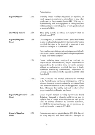 otherwise	 unfit	 for	 use	 may	 be	 imported	 for	 repair	 and	
                                  subsequent	re-export.	

	                         	       Such	 goods	 shall	 be	 allowed	 clearance	 without	
                                  an	 Authorisation	 and	 in	 accordance	 with	 customs	
                                  notification.	

Private Bonded            .9	   Private	bonded	warehouses	exclusively	for	exports	may
Warehouses for Exports	   	       be	 set	 	 up	 in	 DTA	 as	 per	 terms	 and	 conditions	 of	
                                  notifications	issued	by	DoR.	

	                         	       Such	 warehouses	 shall	 be	 entitled	 to	 procure	 goods	
                                  from	 domestic	 manufacturers	 without	 payment	 of	 duty.	
                                  Supplies	 made	 by	 a	 domestic	 supplier	 to	 such	 notified	
                                  warehouses	shall	be	treated	as	physical	exports	provided	
                                  payments	are	made	in	free	foreign	exchange.	

Denomination of Export    .0	   All	 export	 contracts	 and	 invoices	 shall	 be	 denominated
Contracts	                	       either	in	freely	convertible	currency	or	Indian	rupees	but	
                                  export	 proceeds	 shall	 be	 realised	 in	 freely	 convertible	
                                  currency.	

	                         	       However,	 export	 proceeds	 against	 specific	 exports	 may	
                                  also	be	realized	in	rupees,	provided	it	is	through	a	freely	
                                  convertible	Vostro	account	of	a	non	resident	bank	situated	
                                  in	any	country	other	than	a	member	country	of	ACU	or	
                                  Nepal	 or	 Bhutan.	 Additionally,	 rupee	 payment	 through	
                                  Vostro	account	must	be	against	payment	in	free	foreign	
                                  currency	by	buyer	in	his	non-resident	bank	account.	Free	
                                  foreign	 exchange	 remitted	 by	 buyer	 to	 his	 non-resident	
                                  bank	(after	deducting	the	bank	service	charges)	on	account	
                                  of	 this	 transaction	 would	 be	 taken	 as	 export	 realization	
                                  under	export	promotion	schemes	of	FTP.

	                         	       Contracts	 [for	 which	 payments	 are	 received	 through	
                                  Asian	 Clearing	 Union	 (ACU)]	 shall	 be	 denominated	 in	
                                  ACU	 Dollar.	 Central	 Government	 may	 relax	 provisions	
                                  of	 this	 paragraph	 in	 appropriate	 cases.	 Export	 contracts	
                                  and	Invoices	can	be	denominated	in	Indian	rupees	against	
                                  EXIM	Bank	/	Government	of	India	line	of	credit.

Realisation of Export     .	   If	an	exporter	fails	to	realise		export	proceeds	within	time
Proceeds	                 	       specified	 by	 RBI,	 he	 shall,	 without	 prejudice	 to	 any	
                                  liability	 or	 penalty	 under	 any	 law	 in	 force,	 be	 liable	 to	
                                  action	in	accordance	with	provisions	of	FT	(DR)	Act,	
                                  Rules	and	Orders	made	there	under	and	FTP.



                                          
 