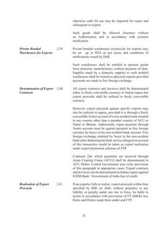 Free movement of           .	     Consignments	 of	 items	 meant	 for	 exports	 shall	 not	 be
export goods	              	         withheld	 /	 delayed	 for	 any	 reason	 by	 any	 agency	 of	 	
                                     Central	 /	 State	 Government.	 In	 case	 of	 any	 doubt,	
                                     authorities	 concerned	 may	 ask	 for	 an	 undertaking	 from	
                                     exporter.

No seizure of Stock 	      ..	   No	seizure	of	stock	shall	be	made	by	any	agency	so	as	
                                     to	 disrupt	 manufacturing	 activity	 and	 delivery	 schedule	
                                     of	exports.	In	exceptional	cases,	concerned	agency	may	
                                     seize	the	stock	on	basis	of	prima	facie	evidence.	However,	
                                     such	seizure	should	be	lifted	within	7	days.	

Export Promotion		         .	     Basic	objective	of	Export	Promotion	Councils	(EPCs)	is
Councils (EPC)	            	         to	 promote	 and	 develop	 Indian	 exports.	 Each	 Council	
                                     is	 responsible	 for	 promotion	 of	 a	 particular	 group	 of	
                                     products,	projects	and	services	as	given	in	HBP-v.

Registration -cum-         .	     Any	person,	applying	for:
Membership Certificate
(RCMC) 	                   	         (i)	 an	 Authorisation	 to	 import	 /	 export,	 [except	 items	
                                          listed	as	restricted	items	in	ITC(HS)]	or	

                                     (ii)	 any	other	benefit	or	concession	under	FTP	

	                          	         shall	be	required	to	furnish	RCMC	granted	by	competent	
                                     authority	in	accordance	with	procedure	specified	in	HBP-
                                     v1	unless	specifically	exempted	under	FTP.

	                          	         Certificate	of	Registration	as	Exporter	of	Spices	(CRES)	
                                     issued	by	Spices	Board	shall	be	treated	as	Registration-
                                     Cum-Membership	 Certificate	 (RCMC)	 for	 the	 purposes	
                                     under	this	Policy.

Trade Facilitation         .	     It	 is	 endeavor	 of	 Government	 to	 work	 towards	 greater
through EDI Initiatives	   	         simplification,	 standardization	 and	 harmonization	 of	
                                     trade	 documents	 using	 international	 best	 practices.	 As	
                                     a	 step	 in	 this	 direction,	 DGFT	 shall	 move	 towards	 an	
                                     automated	environment	for	electronic	filing,	retrieval	and	
                                     authentication	 of	 documents	 based	 on	 agreed	 protocols	
                                     and	 message	 exchange	 with	 other	 community	 partners	
                                     including	Customs	and	Banks.

DGCIS Commercial          ..	   To	enable	users	to	make	commercial	decisions	in	a	more
Trade Data	                	         professional	manner,	DGCIS	trade	data	shall	be	made	
                                     available	 with	 a	 minimum	 time	 lag	 in	 a	 query	 based	
                                     structured	format	on	a	commercial	criteria.



                                            6
 