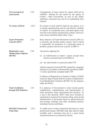 Fiscal Incentives            ..	   With	a	view	to	promote	use	of	Information	Technology,	
to promote EDI	              	         DGFT	will	provide	fiscal	incentives	to	user	community.	
Initiatives adoption	        	         Deductions	 in	Application	 Fee	 would	 be	 admissible	 for	
                                       applications	 signed	 digitally	 or	 /	 and	 where	 application	
                                       fee	is	paid	electronically	through	EFT	(Electronic	Fund	
                                       Transfer).		Details	are	enumerated	in	HBP	v.

Regularization of EO         2.46	     With	 a	 view	 to	 providing	 assistance	 to	 firms	 who	 have
default and settlement of	   	         defaulted	under	FTP	for	reasons	beyond	their	control	as
customs duty and interest	   	         also	facilitating	merger,	acquisition	and	rehabilitation	of
through Settlement	          	         sick	 units,	 it	 has	 been	 decided	 to	 empower	 Settlement
Commission                             Commission	 in	 Central	 Board	 of	 Excise	 and	
                                       Customs	 to	 decide	 such	 cases	 also	 with	 effect	
	                            	         from	0.0.00.

Easing of	                   2.47	     Pending	finalisation	of	Single	Common	Document	(SCD)
Documentation	               	         for	international	trade,	Government	Departments	dealing
Requirement	                 	         with	exports	and	imports	will	honour	Authorisation	issued	
                                       by	other	Government	departments	based	on	verification	
                                       of	export	documents	Like	shipping	bill,	bank	realization	
                                       certificate,	 Packing	 list,	 bill	 of	 lading	 etc.	 and	 will	 not	
                                       insist	upon	fresh	submission	of	these	documents.

Exemption /                  .	     For	all	goods	and	services	which	are	exported	from	units
Remission of Service	        	         in	DTA	and	units	in	EOU	/	EHTP	/	STP		/	BTP	exemption	/
Tax in DTA	                  	         remission	 of	 service	 tax	 levied	 and	 related	 to	 exports,	
                                       shall	be	allowed,	as	per	prescribed	procedure	in	Chapter	
                                       	of	HBP	v.

Exemption from               ..	   Units	in	SEZ	shall	be	exempted	from	service	tax.
Service Tax in SEZ

Exemption from               ..	   For	all	goods	and	services	exported	from	India,	services
Service Tax on Services	     	         received	/	rendered	abroad,	where	ever	possible,	shall	be
received abroad	             	         exempted	from	service	tax.
	                            	
GRIEVANCE REDRESSAL

DGFT as a facilitator of     .9	     DGFT	 has	 a	 commitment	 to	 function	 as	 a	 facilitator	 of
exports / imports	           	         exports	and	imports.	Focus	is	on	good	governance,	which	
                                       depends	 on	 clean,	 transparent	 and	 accountable	 delivery	
                                       systems.	

Citizen’s Charter	           .9.	   DGFT	 has	 in	 place	 a	 Citizen’s	 Charter,	 giving	 time	
                                       schedules	for	providing	services	to	clients,	and	details	of	
                                       grievance	committees	at	different	levels.	



                                               7
 