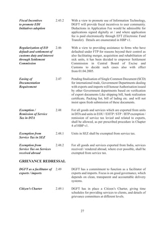 Grievance Redressal      .9.	   In	 order	 to	 facilitate	 speedy	 redressal	 of	 grievances	 of
Committee (GRC)                    trade	and	industry,	a	new	grievance	redressal	mechanism	
                                   has	been	put	in	place	in	the	form	of	GRC	by	a	Government	
                                   Resolution.

	                        	         The	Government	is	committed	to	resolving	all	outstanding	
                                   problems	 and	 disputes	 pertaining	 to	 past	 policy	 periods	
                                   through	GRC	set	up	on	7.0.00,	for	condoning	delays,	
                                   regularizing	 breaches	 by	 exporters	 in	 bonafide	 cases,	
                                   resolving	disputes	over	entitlements,	granting	extensions	
                                   for	utilization	of	Authorisations.

Export of perishable     .0	     To	reduce	transaction	and	handling	costs,	a	single	window
agricultural products	   	         system	 to	 facilitate	 export	 of	 perishable	 agricultural	
                                   produce	 has	 been	 introduced.	 	 The	 system	 will	 involve	
                                   creation	 of	 multi-functional	 nodal	 agencies	 to	 be	
                                   accredited	by	Agricultural	and	Processed	Food	Products	
                                   Export	 Development	 Authority	 (APEDA),	 New	
                                   Delhi.	 	 The	 detailed	 procedures	 have	 been	 notified	 at	
                                                                                                	
                                   Appendix	0	of	HBP	v.




                                          
 