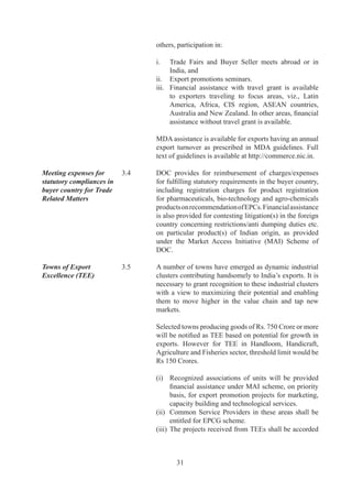 priority	 by	 SLEPC	 for	 financial	 assistance	 under	
                                       ASIDE.

	                          	      Notified	 Towns	 (TEEs)	 are	 listed	 in	 Appendix	 7	 of	
                                  HBPv.

Brand Promotion and	       .6	   IBEF	 (originally	 called	 India	 Brand	 Equity	 Fund	 and
Quality	                   	      later	renamed	as	India	Brand	Equity	Foundation)	was	set	
                                  up	by	the	Ministry	of	Commerce	on	th	July,	996,	with	
                                  the	primary	objective	to	promote	and	create	international	
                                  awareness	 of	 the	 “Made	 in	 India”	 label	 in	 markets	
                                  overseas.	 IBEF	 aims	 to	 promote	 India	 as	 a	 business	
                                  opportunity	 by	 creating	 positive	 economic	 perceptions	
                                  of	India	globally	as	well	as	effectively	present	the	India	
                                  business	 perspective	 and	 leverage	 business	 partnerships	
                                  in	a	globalised	market-place.

	                          	      DOC	provides	funds	for	capacity	building	for	up-gradation	
                                  of	 quality	 to	 national	 level	 Institutions	 and	 EPCs	 to	
                                  organize	training	programmes	for	the	skill	improvement	
                                  of	 the	 exporters	 for	 quality	 up-gradation,	 reduction	 in	
                                  rejection,	 product	 improvement	 etc.	 as	 provided	 under	
                                  the	Market	Access	Initiative	(MAI)	Scheme	of	DOC.

Test Houses	               .7	   Central	 Government	 will	 assist	 in	 modernization	 and	
                                  upgradation	of	test	houses	and	laboratories	to	bring	them	
                                  at	par	with	international	standards.


                           PROMOTIONAL MEASURES IN DGFT

Quality Complaints / 	     .	   Regional	 Sub-Committee	 on	 Quality	 Complaints
Disputes	                  	      (RSCQC)	set	up	at	Regional	Offices	of	this	Directorate	
                                  shall	investigate	quality	complaints	received	from	foreign	
                                  buyers.	Guidelines	for	settlement	of	quality	complaints,	
                                  in	 particular,	 and	 such	 other	 complaints,	 in	 general,	 are	
                                  given	in	Appendix-6	of	HBPv.

Trade Disputes affecting   .9	   If	it	comes	to	DGFT’s	notice	or	he	has	reason	to	believe	
Trade Relations	           	      that	an	export	or	import	has	been	made	in	a	manner	that	

                                  (i)	 is	gravely	prejudicial	to	trade	relations	of	India	with	
                                         any	other	country;	and	/	or
                                  (ii)	 is	 gravely	 prejudicial	 to	 interest	 of	 other	 persons	
                                         engaged	in	exports	or	imports;	and	/	or
                                  (iii)	 has	brought	disrepute	to	the	country;



                                          
 
