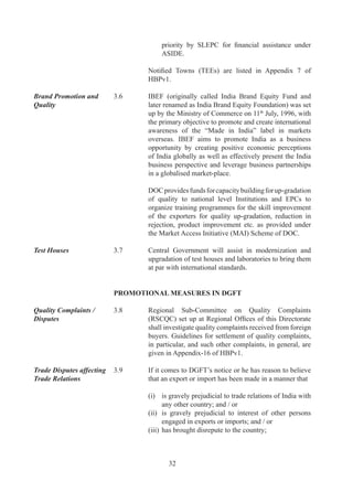 DGFT	may	take	action	against	such	exporter	or	importer	
                                   in	accordance	with	FT(DR)	Act,	Rules	and	Orders	made	
                                   there-under	and	FTP.

                         3.10      EXPORT AND TRADING HOUSES

Eligibility for Export   .0.	   Merchant	 as	 well	 as	 Manufacturer	 Exporters,	 Service
and Trading Houses	      	         Providers,	 Export	 Oriented	 Units	 (EOUs)	 and	 Units
Status	                  	         located	in	Special	Economic	Zones	(SEZs),	Agri	Export	
                                   Zones	 (AEZs),	 Electronic	 Hardware	 Technology	 Parks	
                                   (EHTPs),	 Software	 Technology	 Parks	 (STPs)	 and	 Bio-
                                   Technology	Parks	(BTPs)	shall	be	eligible	for	status.

Status Category	         .0.	   Applicant	shall	be	categorized	depending	on	his	total	FOB	
                                   (FOR	-	for	deemed	exports)	export	performance	during	
                                   current	 plus	 previous	 three	 years	 (taken	 together)	 upon	
                                   exceeding	 limit	 below.	 For	 Export	 House	 (EH)	 Status,	
                                   export	performance	is	necessary	in	at	least	two	out	of	four	
                                   years	(i.e.,	current	plus	previous	three	years).

                                   Status	Category                      Export	Performance	
                                                                         FOB	/	FOR	Value	
                                                                        (Rupees	in	Crores)
                                   Export	House	(EH)                             0
                                   Star	Export	House	(SEH)	                     00
                                   Trading	House	(TH)	                          00
                                   Star	Trading	House	(STH)                    00
                                   Premier	Trading	House	(PTH)                 700

Double Weightage and 	   .0.	   (i)	 Exporters	 in	 Small	 Scale	 Industry	 (SSI)	 /	 Tiny
other Conditions for	    	         	    Sector	/	Cottage	Sector,	Units	registered	with	KVICs	/
Grant of Status	         	         	    KVIBs,	Units	located	in	North	Eastern	States,	Sikkim	
                                        and		Jammu		Kashmir,	Units	exporting	handloom/	
                                        handicrafts	/	hand	knotted	or	silk	carpets,	exporters	
                                        exporting	to	countries	in	Latin	America	/	CIS	/	sub-
                                        Saharan	Africa	as	listed	in	Appendix-9,	Units	having	
                                        ISO	9000	(series)	/	ISO	000	(series)	/	WHOGMP/	
                                        HACCP	/	SEI	CMM	level-II	and	above	status	granted	
                                        by	agencies	listed	in	Appendix-6	of	HBP	v,	exports	
                                        of	 services	 and	 exports	 of	 agro	 products	 shall	 be	
                                        entitled	 for	 double	 weightage	 on	 exports	 made	 for	
                                        grant	of	status.	Double	Weightage	shall	be	admissible	
                                        to	 Merchant	 as	 well	 as	 Manufacturer	 Exporters.	
                                        However,	a	shipment	can	get	double	weightage	only	
                                        once	in	any	one	of	above	categories.



                                          
 