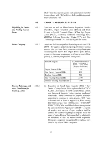 (ii)	 Transfer	of	export	performance	from	one	to	another	
                                           is	 not	 permitted.	Therefore	 disclaimer	 system	 shall	
                                           not	be	allowed	for	counting	of	export	turnover.

                                     (iii)	 Exports	made	on	re-export	basis	shall	not	be	counted	
                                            for	recognition.

                                     (iv)	 Exports	 made	 by	 subsidiary	 of	 a	 limited	 company	
                                           shall	 be	 counted	 towards	 export	 performance	 of	
                                           limited	 company	 for	 recognition	 only	 if	 limited	
                                           company	has	a	majority	share	holding	in	subsidiary	
                                           company.

Privileges of Export and   .0.	   A	Status	Holder	shall	be	eligible	for	privileges	as	under:
Trading House Status
Holders	                   	         (i)	 Authorization	 and	 Customs	 Clearances	 for	 both	
                                          imports	and	exports	on	self-declaration	basis;

                                     (ii)	 Fixation	of	Input-Output	norms	on	priority	within	60	
                                           days;

                                     (iii)	 Exemption	 from	 compulsory	 negotiation	 of	
                                            documents	 through	 banks.	 Remittance	 /	 Receipts,	
                                            however,	 would	 be	 received	 through	 banking	
                                            channels;

                                     (iv)	 00%	 retention	 of	 foreign	 exchange	 in	 EEFC	
                                           account;

                                     (v)	 Exemption	from	furnishing	of	BG	in	Schemes	under	
                                          FTP;	

                                     (vi)	 SEHs	 and	 above	 shall	 be	 permitted	 to	 establish	
                                           Export	Warehouses,	as	per	DoR	guidelines.

                                     (vii)	For	status	holders,	a	decision	on	conferring	of	ACP	
                                           Status	shall	be	communicated	by	Customs	within	0	
                                           days	from	receipt	of	application	with	Customs.

                                     (viii)As	an	option,	for	Premier	Trading	House	(PTH),	the	
                                           average	level	of	exports	under	EPCG	Scheme	shall	
                                           be	the	arithmetic	mean	of	export	performance	in	last	
                                           	years,	instead	of		years.

                                     (ix)	 Status	Holders	of	specified	sectors	shall	be	eligible	for	
                                           Status	Holder	Incentive	Scrip	under	Para	.6	of	FTP.



                                            
 