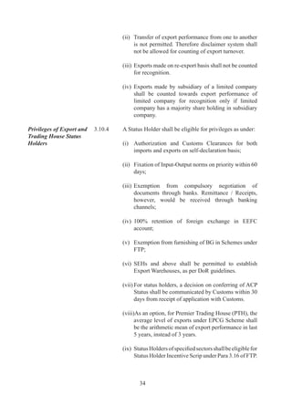 (x)	 Status	Holders	of	Agri.	Sector	(Chapter		to	)	shall	
                                         be	 eligible	 for	 Agri.	 Infrastructure	 Incentive	 Scrip	
                                         under	VKGUY	-	Para	..	of	FTP.


                          3.11      SERVICES EXPORTS

Services Exports	         ..	   Services	include	all	6	tradable	services	covered	under	
                                    General	Agreement	on	Trade	in	Services	(GATS)	where	
                                    payment	 for	 such	 services	 is	 received	 in	 free	 foreign	
                                    exchange.	A	 list	of	 services	 is	 given	in	Appendix	0	 of	
                                    HBPv.

	                         	         All	provisions	of	this	Policy	shall	apply	mutatis	mutandis	
                                    to	export	of	services	as	they	apply	to	goods.

Registration cum          ..	   Software	 exporters	 shall	 register	 themselves	 with
Membership Certificate	   	         Electronics	and	Software	EPC.	Exporters	of	15	specific
(RCMC) for Service	       	         services	 listed	 in	 Sl.	 No.	 	 of	 Appendix	 	 of	 HBPv
Providers	                	         are	 required	 to	 register	 themselves	 with	 Services	 EPC.	
                                    Other	 service	 exporters	 shall	 register	 themselves	 with	
                                    Federation	of	Indian	Export	Organisations	(FIEO).

Common Facility Centres	 ..	    Government	 shall	 promote	 establishment	 of	 Common	
                                    Facility	Centres	for	use	by	home-based	service	providers,	
                                    particularly	 in	 areas	 like	 Engineering	 	 Architectural	
                                    Design,	 Multi-media	 operations,	 Software	 developers	
                                    etc.,	in	State	and	District	level	towns,	to	draw	in	a	vast	
                                    multitude	 of	 home-based	 professionals	 into	 services	
                                    export	arena.


                    REWARD / INCENTIVE SCHEMES IN DGFT

                          3.12      SERVED FROM INDIA SCHEME (SFIS)

Objective	                ..	   Objective	is	to	accelerate	growth	in	export	of	services	so	
                                    as	to	create	a	powerful	and	unique	‘Served	From	India’	
                                    brand,	instantly	recognized	and	respected	world	over.

Eligibility 	             ..	   All	 Indian	 Service	 Providers,	 of	 services	 listed	 in	     	
                                    Appendix	0	of	HBPv,	who	have	free	foreign	exchange	
                                    earning	 of	 at	 least	 Rs.	 10	 Lakhs	 in	 preceding	 financial	
                                    year	/	current	financial	year	shall	qualify	for	Duty	Credit	
                                    Scrip.	




                                            
 