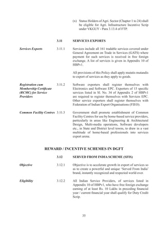 For	 Individual	 Indian	 Service	 Providers,	 minimum	 free	
                                    foreign	exchange	earnings	would	be	Rs		Lakhs.

Ineligible Services and   ..	   Services	and	Service	Providers	as	listed	in	Para	.6.	of
Service Providers	        	         HBPv1	shall	not	be	entitled	for	benefits	under	the	SFIS	
                                    scheme.

Entitlement 	             ..	   All	 Service	 Providers	 shall	 be	 entitled	 to	 Duty	 Credit	
                                    Scrip	equivalent	to	0%	of	free	foreign	exchange	earned	
                                    during	current	financial	year.

Eligible Remittances 	    ..	   Free	 foreign	 exchange	 earned	 through	 International	
                                    Credit	Cards	and	other	instruments	as	permitted	by	RBI	
                                    for	rendering	of	service	shall	also	be	taken	into	account	
                                    for	computation	of	Duty	Credit	Scrip.

Imports Allowed 	         ..6	   Duty	Credit	scrip	may	be	used	for	import	of	any	capital	
                                    goods	including	spares,	office	equipment	and	professional	
                                    equipment,	 office	 furniture	 and	 consumables;	 that	 are	
                                    otherwise	freely	importable	and	/	or	restricted	under	ITC	
                                    (HS).	Imports	shall	relate	to	any	service	sector	business	
                                    of	applicant.

	                         	         Utilization	 of	 Duty	 Credit	 scrip	 earned	 shall	 not	 be	
                                    permitted	 for	 payment	 of	 duty	 in	 case	 of	 import	 of	
                                    vehicles,	even	if	such	vehicles	are	freely	importable	under	
                                    ITC	(HS).

	                         	         In	 case	 of	 hotels,	 clubs	 having	 residential	 facility	
                                    of	 minimum	 0	 rooms,	 golf	 resorts	 and	 stand-alone	
                                    restaurants	 having	 catering	 facilities,	 Duty	 Credit	 scrip	
                                    may	 also	 be	 used	 for	 import	 of	 consumables	 including	
                                    food	items	and	alcoholic	beverages.	

Non Transferability 	     ..7	   Entitlement	 /	 goods	 (imported	 /	 procured)	 shall	 be	 non	
                                    transferable	(except	within	group	company	and	managed	
                                    hotels)	and	be	subject	to	Actual	User	condition.

Procurement from	         ..	   Utilization	 of	 Duty	 Credit	 Scrip	 shall	 be	 permitted	 for
Domestic Sources	         	         payment	of	excise	duty	in	terms	of	DoR	notification	issued	
                                    in	 this	 behalf	 for	 procurement	 from	 domestic	 sources,	
                                    of	 items	 permitted	 for	 imports	 under	 SFIS	 Duty	 Credit	
                                    Scrip.	




                                           6
 
