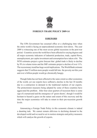 FOREIGN TRADE POLICY 2009-14


                                 FOREWORD

    The UPA Government has assumed office at a challenging time when
the entire world is facing an unprecedented economic slow-down. The year
2009 is witnessing one of the most severe global recessions in the post-war
period. Countries across the world have been affected in varying degrees and
all major economic indicators of industrial production, trade, capital flows,
unemployment, per capita investment and consumption have taken a hit. The
WTO estimates project a grim forecast that global trade is likely to decline
by 9% in volume terms and the IMF estimates project a decline of over 11%.
The recessionary trend has huge social implications. The World Bank estimate
suggests that 53 million more people would fall into the poverty net this year
and over a billion people would go chronically hungry.

    Though India has not been affected to the same extent as other economies
of the world, yet our exports have suffered a decline in the last 10 months
due to a contraction in demand in the traditional markets of our exports.
The protectionist measures being adopted by some of these countries have
aggravated the problem. After four clear quarters of recession there is some
sign of a turnaround and the emergence of ‘green shoots’, though I would be
hesitant to hazard a guess on the nature and extent of this recovery and the
time the major economies will take to return to their pre-recession growth
levels.

   Announcing a Foreign Trade Policy in this economic climate is indeed
a daunting task. We cannot remain oblivious to declining demand in the
developed world and we need to set in motion strategies and policy measures
which will catalyse the growth of exports.



                                      v
 