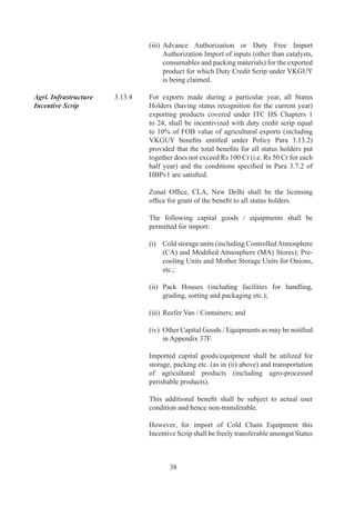 Holders.


                           3.14      FOCUS MARKET SCHEME (FMS)

Objective 	                ..	   Objective	 is	 to	 offset	 high	 freight	 cost	 and	 other	
                                     externalities	 to	 select	 international	 markets	 with	 a	 view	
                                     to	 enhance	 India’s	 export	 competitiveness	 in	 these	
                                     countries.

Entitlement 	              3.14.2	   Exporters	 of	 all	 products	 to	 notified	 countries	 (as	 in	
                                     Appendix	 7C	 of	 HBPv)	 shall	 be	 entitled	 for	 Duty	
                                     Credit	Scrip	equivalent	to	%	of	FOB	value	of	exports	(in	
                                     free	foreign	exchange)	for	exports	made	from	7..009	
                                     onwards.

Ineligible Exports         ..	   The	following	categories	of	export	products	/	sectors	shall
Categories / Sectors for             be	ineligible	for	Duty	Credit	Scrip,	under	FMS	scheme:	
FMS
                                     a)	   Supplies	made	to	SEZ	units;
                                     b)	   Service	Exports;
                                     c)	   Diamonds	and	other	precious,	semi	precious	stones;
                                     d)	   Gold,	silver,	platinum	and	other	precious	metals	in	
                                           any	form,	including	plain	and	studded	Jewellery;
                                     e)	   Ores	and	Concentrates,	of	all	types	and	in	all	forms;
                                     f)	   Cereals,	of	all	types;
                                     g)	   Sugar,	of	all	types	and	in	all	forms;
                                     h)	   Crude	 /	 Petroleum	 Oil	 	 Crude	 /	 Petroleum	 based	
                                           Products	covered	under	ITC	HS	codes	709	to	7,	
                                           of	all	types	and	in	all	forms;	and
                                     i)	   Export	 of	 Milk	 and	 Milk	 Products	 covered	 under	
                                           ITC	HS	Codes	00	to	006,	9000,	9000,	
                                           0		0.

                           3.15      FOCUS PRODUCT SCHEME (FPS)

Objective	                 ..	   Objective	is	to	incentivise	export	of	such	products	which	
                                     have	high	export	intensity	/	employment	potential,	so	as	
                                     to	offset	infrastructure	inefficiencies	and	other	associated	
                                     costs	involved	in	marketing	of	these	products.

Entitlement	               3.15.2	   Exports	 of	 notified	 products	 (as	 in	 Appendix	 37D	 of	
                                     HBPv)	 to	 all	 countries	 (including	 SEZ	 units)	 shall	 be	
                                     entitled	for	Duty	Credit	scrip	equivalent	to	%	 of	FOB	
                                     value	 of	 exports	 (in	 free	 foreign	 exchange)	 for	 exports	
                                     made	from	7..009	onwards.



                                             9
 