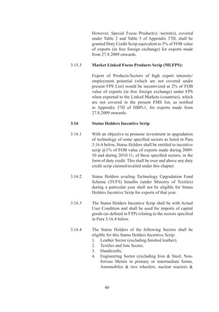 parts	and	Ships,	Boats	and	Floating	Structures;
                                 .	 Plastics;	and	
                                 6.	 Basic	Chemicals	(excluding	Pharma	Products).

                       3.17      Common Provisions of Duty Credit Scrips, except
                                 where specifically provided for Special Provisions

‘	                     .7.	   Government	 reserves	 the	 right	 in	 public	 interest,	 to	
                                 specify	 export	 products	 or	 services	 or	 exports	 to	 such	
                                 countries,	which	shall	not	be	eligible	for	computation	of	
                                 entitlement.	

	                      	         Further	Government	reserves	the	right	to	impose	/	change	
                                 the	rate	/	ceiling	on	Duty	Credit	Scrip	under	this	chapter.

	                      	         Similarly,	 Government	 may	 also	 notify	 goods	 (in	
                                 Appendix	7B	of	HBPv),	which	shall	not	be	allowed	for	
                                 import	under	Duty	Credit	Scrips.

Ineligible Exports	    .7.	   For	VKGUY,	FMS,	FPS	(including	MLFPS)	and	Status
Categories /Sectors	   	         Holders	Incentive	Scrip,	the	following	exports	categories	
                                 /sectors	 shall	 be	 ineligible	 for	 Duty	 Credit	 Scrip	
                                 entitlement:	

                                 (i)	 EOUs	/	EHTPs	/	BTPs	who	are	availing	direct	tax	
                                      benefits	/	exemption;	

                                 (ii)	 Export	of	imported	goods	covered	under	Para	.	
                                       of	FTP;

                                 (iii)	 Exports	through	transshipment,	meaning	thereby	that	
                                        exports	originating	in	third	country	but	transshipped	
                                        through	India;

                                 (iv)	 Deemed	Exports;

                                 (v)	 Exports	made	by	SEZ	units	or	SEZ	products	exported	
                                      through	DTA	units;	and

                                 (vi)	 Items,	which	are	restricted	or	prohibited	for	export	
                                       under	Schedule-	of	Export	Policy	in	ITC	(HS).




                                        
 