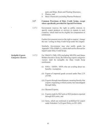 Counting of Commission 3.17.3	         For	 computation	 of	 Duty	 Credit	 Scrip	 Benefits,	 FOB
in FOB value of Exports	 	             Value	of	Exports	(in	free	foreign	exchange)	shall	include
(in free foreign exchange)	 	          up	to	.%	Foreign	Agency	Commission.	

Free Transferability	       .7.	    Duty	Credit	Scrip	and	items	imported	against	it	would	be	
                                       freely	transferable.	

	                           	          However,	Duty	Credit	Scrip	under	SFIS	(Para	.)	and	
                                       under	Status	Holders	Incentive	Scrip	(Para	.6)	shall	not	
                                       be	freely	transferable.	

Imports Allowed             .7.	    Duty	 Credit	 Scrip	 may	 be	 used	 for	 import	 of	 inputs	 or	
                                       goods	 including	 capital	 goods,	 provided	 same	 is	 freely	
                                       importable	and	/	or	restricted	under	ITC	(HS).	However,	
                                       import	of	items	listed	in	Appendix	7B	of	HBPv	shall	
                                       not	be	permitted	to	be	debited.

	                           	          Duty	Credit	Scrips	under	Chapter		of	FTP	can	also	be	
                                       utilized	for	payment	of	duty	against	imports	under	EPCG	
                                       scheme	provided	the	item	is	importable	against	the	scrip.

CENVAT / Drawback	          .7.6	    Additional	 customs	 duty/excise	 duty	 paid	 in	 cash	 or	
                                       through	 debit	 under	 Duty	 Credit	 scrip	 shall	 be	 adjusted	
                                       as	CENVAT	Credit	or	Duty	Drawback	as	per	DoR	rules,	
                                       except	under	SFIS.

TRA Facility 	              .7.7	    Utilization	of	Duty	Credit	Scrip	for	imports	from	a	port	
                                       other	 than	 port	 of	 registration	 shall	 be	 allowed	 under	
                                       Telegraphic	 Release	Advice	 (TRA)	 facility	 as	 per	 DoR	
                                       notification.

Exclusivity of Entitlement	 3.17.8	    For	 a	 shipment,	 Duty	 Credit	 Scrip	 benefit	 under	 any	
                                       one	of	the	schemes	covered	in	this	Chapter	can	alone	be	
                                       claimed,	at	exporter’s	option.	

Import under Lease	         .7.9	    Utilization	 of	 Duty	 Credit	 Scrip	 shall	 be	 permitted	 for
financing	                  	          payment	of	duty	in	case	of	import	of	capital	goods	under	
                                       lease	financing	in	terms	of	provision	in	Para	2.25	of	FTP.

Transfer of Export	         .7.0	   Transfer	 of	 export	 performance	 from	 one	 to	 another
Performance	                	          shall	not	be	permitted.	Thus,	a	shipment	bill	containing	
                                       name	 of	 applicant	 shall	 be	 counted	 in	 export	      	
                                       performance	 /	 turnover	 of	 applicant	 only	 if	 export	
                                       proceeds	from	overseas	are	realized	in	applicant’s	bank	
                                       account	and	this	shall	be	evidenced	from	BRC	/	FIRC.




                                              
 