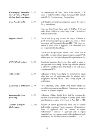 However,	 for	 VKGUY,	 FMS	 and	 FPS	 (including	
                                     MLFPS),	benefits	can	be	claimed	either	by	the	supporting	
                                     manufacturer	(along	with	disclaimer	from	the	company	/	
                                     firm	who	has	realized	the	foreign	exchange	directly	from	
                                     overseas)	or	by	the	company	/	firm	who	has	realized	the	
                                     foreign	exchange	directly	from	overseas.	

Facility of Payment of    .7.	   Duty	 Credit	 Scrips	 can	 also	 be	 used	 /	 debited	 towards
Customs Duties in case	   	          payment	of	Customs	Duties	in	case	of	EO	defaults	under
of EO defaults	           	          Authorizations	 issued	 under	 Chapters	 	 and	 	 of	 this	
                                     Policy.	However,	penalty	/	interest	shall	be	required	to	be	
                                     paid	in	cash.




                                            
 