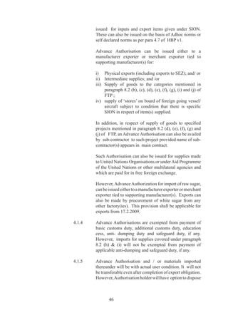 Free of Cost Supply by    ..	     Facility	of	Advance	Authorisation	shall	also	be	available
Foreign Buyer	            	          where	 some	 or	 all	 	 inputs	 are	 supplied	 free	 of	 cost	 to	
                                     exporter	by	foreign	buyer.	

	                         	          In	such	cases,	for	calculation	of	value	addition,	notional	
                                     value	of	free	of	cost	inputs	along	with	value	of	other	duty-
                                     free	 inputs	 shall	 be	 taken	 into	 consideration.	 However,	
                                     if	all	inputs	are	supplied	free	of	cost,	exporter	shall	also	
                                     have	option	to	follow	provision	prescribed	by	DoR.	

Export Obligation	        4.1.9	     	Period	for	fulfillment	of	export	obligation	under	Advance	
                                     Authorisation	shall	be	as	prescribed	in	HBP	v.	

Provision for BIFR	       4.1.9	A	   Any	 firm	 /	 company	 registered	 with	 BIFR	 or	 any	 firm/
units	                    	          company	acquiring	a	unit,	which	is	under	BIFR	shall	be	
                                     allowed	 Export	 Obligation	 Period	 (EOP)	 extension	 as	
                                     per	rehabilitation	package	prepared,	subject	to	approval	
                                     of	BIFR	or	5	years	if	not	specified,	without	payment	of	
                                     composition	fee.

	                         	          Above	 provisions	 apply	 also	 to	 SSI	 units	 as	 per	
                                     rehabilitation	scheme	of	concerned	State	government.	

Advance Authorisation 		 ..0	     Advance	 Authorisation	 can	 also	 be	 issued	 for	 annual
for Annual Requirement	 	            requirement.	

	                         	          Status	 Certificate	 holder	 and	 all	 other	 categories	 of	
                                     exporters	having	past	export	performance	(in	preceding	
                                     two	years)	shall	be	entitled	for	Advance	Authorisation	for	
                                     Annual	Requirement.	

	                         	          Entitlement	in	terms	of	CIF	value	of	imports	shall	be	upto	
                                     00%	of	the	FOB	value	of	physical	export	and	/	or	FOR	
                                     value	 of	 deemed	 export	 in	 preceding	 licensing	 year	 or	
                                                                                                  	
                                     Rs		crore,	whichever	is	higher.	

Advance Release Orders    ..	    Holder	 of	 Advance	 Authorisation,	 Advance
(ARO) and Invalidation	   	          Authorisation	 	 for	 Annual	 Requirement	 and	 Duty	 Free
Letter	                   	          Import	 Authorisation	 intending	 to	 source	 inputs	 from	
                                     indigenous	 sources	 /	 State	 Trading	 Enterprises,	 in	 lieu	
                                     of	direct	import,	has	option	to	source	them	either	against	
                                     Advance	 Release	 Order	 (ARO)	 or	 Invalidation	 letter	
                                     denominated	 in	 free	 foreign	 exchange	 /	 Indian	 rupees.	
                                     However,	supplies	may	be	obtained	against	Authorisation	
                                     from	 EOU	 /	 EHTP	 /	 BTP	 /	 STP	 /	 SEZ	 units,	 without	
                                     conversion	into	ARO	or	Invalidation	letter.



                                             
 