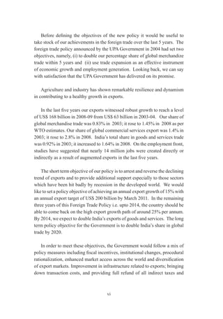Before defining the objectives of the new policy it would be useful to
take stock of our achievements in the foreign trade over the last 5 years. The
foreign trade policy announced by the UPA Government in 2004 had set two
objectives, namely, (i) to double our percentage share of global merchandize
trade within 5 years and (ii) use trade expansion as an effective instrument
of economic growth and employment generation. Looking back, we can say
with satisfaction that the UPA Government has delivered on its promise.

    Agriculture and industry has shown remarkable resilience and dynamism
in contributing to a healthy growth in exports.

   In the last five years our exports witnessed robust growth to reach a level
of US$ 168 billion in 2008-09 from US$ 63 billion in 2003-04. Our share of
global merchandise trade was 0.83% in 2003; it rose to 1.45% in 2008 as per
WTO estimates. Our share of global commercial services export was 1.4% in
2003; it rose to 2.8% in 2008. India’s total share in goods and services trade
was 0.92% in 2003; it increased to 1.64% in 2008. On the employment front,
studies have suggested that nearly 14 million jobs were created directly or
indirectly as a result of augmented exports in the last five years.

    The short term objective of our policy is to arrest and reverse the declining
trend of exports and to provide additional support especially to those sectors
which have been hit badly by recession in the developed world. We would
like to set a policy objective of achieving an annual export growth of 15% with
an annual export target of US$ 200 billion by March 2011. In the remaining
three years of this Foreign Trade Policy i.e. upto 2014, the country should be
able to come back on the high export growth path of around 25% per annum.
By 2014, we expect to double India’s exports of goods and services. The long
term policy objective for the Government is to double India’s share in global
trade by 2020.

    In order to meet these objectives, the Government would follow a mix of
policy measures including fiscal incentives, institutional changes, procedural
rationalization, enhanced market access across the world and diversification
of export markets. Improvement in infrastructure related to exports; bringing
down transaction costs, and providing full refund of all indirect taxes and



                                       vi
 