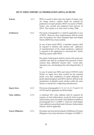 4.3.1	   An	exporter	may	apply	for	credit,	at	specified	percentage	
                            of	 FOB	 value	 of	 exports,	 made	 in	 freely	 convertible	
                            currency.	In	case	of	supply	by	a	DTA	unit	to	a	SEZ	unit/	
                            SEZ	 Developer/Co-Developer,	 an	 exporter	 may	 apply	
                            for	credit	for	exports	made	in	freely	convertible	currency	
                            or	payment	made	from	foreign	currency	account	of	SEZ	
                            Unit/SEZ	 Developer/Co-Developer.	 	 In	 addition,	 the	
                            exporter	shall	also	be	entitled	for	DEPB	benefit	in	case	
                            payment	 is	 made	 in	 Indian	 Rupees	 by	 SEZ	 Developer/
                            Co-Developer	for	supplies	received	w.e.f	0..006.

	                  	        Credit	 shall	 be	 available	 against	 such	 export	 products	
                            and	at	such	rates	as	may	be	specified	by	DGFT		by	way	
                            of	 public	 notice.	 Credit	 may	 be	 utilized	 for	 payment	 of	
                            Customs	Duty	on	freely	importable	items	and/or	restricted	
                            items.		DEPB	Scrips	can	also	be	utilized	for	payment	of	
                            duty	against	imports	under	EPCG	Scheme.	Further,	DEPB	
                            Scrips	 can	 also	 be	 used	 /	 debited	 towards	 payment	 of	
                            Customs	Duty	in	case	of	EO	defaults	for	Authorizations	
                            issued	under	Chapters		and		of	this	Policy.	However,	
                            penalty	/	interest	shall	be	required	to	be	paid	in	cash.		

	                  	        Prohibited	items	of	exports	mentioned	in	ITC(HS)	Book	
                            (as	 amended	 from	 time	 to	 time)	 shall	 not	 be	 entitled	
                            for	 DEPB	 credit	 except	 for	 the	 exports	 effected	 under	
                            transitional	 facility,	 wherever	 allowed,	 in	 terms	 of	
                            paragraph	.	of	FTP.

		                 ..	   DEPB	holder	shall	have	option	to	pay	additional	customs	
                            duty	in	cash	as	well.	

Validity	          ..	   Validity	period	of	DEPB	for	import	shall	be	as	prescribed	
                            in	HBP	v.

Transferability	   ..	   DEPB	 and	 /	 or	 items	 imported	 against	 it	 are	 freely	
                            transferable.	 Transfer	 of	 DEPB	 shall	 however	 be	 for	
                            import	 at	 specified	 port,	 which	 shall	 be	 the	 port	 from	
                            where	exports	have	been	made.	Imports	from	a	port	other	
                            than	the	port	of	export	shall	be	allowed	under	TRA	facility	
                            as	per	terms	and	conditions	of	DoR	notification.

Applicability of   ..	   Additional	 customs	 duty	 /	 Excise	 Duty	 and	 Special
Drawback	          	        Additional	 Duty	 paid	 in	 cash	 or	 through	 debit	 under	
                            DEPB	may	also	be	adjusted	as	CENVAT	Credit	or	Duty	
                            Drawback	as	per	DoR	rules.	




                                    
 