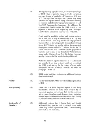 A	bank	authorised	by	RBI	is	allowed	export	of	gold	scrap	
                                 for	 refining	 and	 import	 standard	 gold	 bars	 as	 per	 RBI	
                                 guidelines.

Items of Export	         A.	   Following	 items,	 if	 exported,	 would	 be	 eligible	 for	  	
                                 facilities:	
                                 (a)	 Gold	jewellery,	including	partly	processed	jewellery	
                                      and	 articles	 including	 medallions	 and	 coins	
                                      (excluding	 legal	 tender	 coins),	 whether	 plain	 or	
                                      studded,	containing	gold	of		carats	and	above;
                                 (b)	 Silver	jewellery	including	partly	processed	jewellery,	
                                      silverware,	 silver	 strips	 and	 articles	 including	
                                      medallions	 and	 coins	 (excluding	 legal	 tender	 coins	
                                      and	 any	 engineering	 goods)	 containing	 more	 than	
                                      0%	silver	by	weight;
                                 (c)	 Platinum	 jewellery	 including	 partly	 processed	
                                      jewellery	and	articles	including	medallions	and	coins	
                                      (excluding	 legal	 tender	 coins	 and	 any	 engineering	
                                      goods)	 containing	 more	 than	 0%	 platinum	 by	
                                      weight.

Value Addition	          A.6	   Value	 Addition	 (VA)	 for	 	 gems	 and	 jewellery	 sector	
                                 shall	be	as	per	paragraph	A..	of	HBP	v.	It	would	be	
                                 calculated	as	under:	

                                 														A	–	B	
                                 VA	=	-----------	x	00,	where
                                 																B

                                 A	 =	 FOB	 value	 of	 the	 export	 realised	 /	 FOR	 value	 of	
                                      supply	received.	

                                 B	 =	 Value	 of	 inputs	 (including	 domestically	 procured)	
                                      such	 as	 gold	 /	 silver	 /	 platinum	 content	 in	 export	
                                      product	plus	admissible	wastage	along	with		value	of	
                                      other	items	such	as	gemstone	etc.	Wherever	gold	has	
                                      been	obtained	on	loan	basis,	value	shall	also	include	
                                      interest	 paid	 in	 free	 foreign	 exchange	 to	 foreign	
                                      supplier.	

Wastage Norms	           A.7	   Wastage	or	manufacturing	loss	for	gold	/	silver	/	platinum	
                                 jewellery	 shall	 be	 admissible	 as	 per	 paragraph	 A.	 of	
                                 HBP	v.	

Export against Supply	   A.	   Where	export	orders	are	placed	on	nominated	agencies/
by Foreign Buyer	        	       status	 holder	 /	 exporters	 of	 three	 years	 standing	 having	



                                         
 