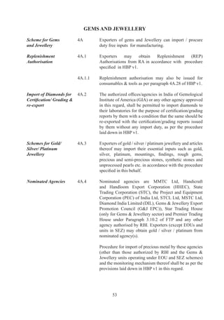 an	 annual	 average	 turnover	 of	 Rs.	 Five	 Crores	 during	
                                  preceding	three	licensing	years,	foreign	buyer	may	supply	
                                  in	 advance	 and	 free	 of	 charge,	 gold	 /	 silver	 /	 platinum,	
                                  alloys,	findings	and	mountings	of	gold	/	silver	/	platinum	
                                  for	manufacture	and	export.

	                        	        Such	 supplies	 can	 also	 be	 in	 advance	 and	 may	 involve	
                                  semi-finished	jewellery	including	findings	/	mountings	/	
                                  components	 for	 repairs	 /	 re-make	 and	 export	 subject	 to	
                                  minimum	value	addition	of	0%.	However,	if	so	imported	
                                  semi	finished	gold	/	silver	/platinum	jewellery	is	exported	
                                  as	 studded	 jewellery,	 value	 addition	 of	 %	 shall	 be	
                                  achieved.	In	such	cases	of	export,	wastage	of	%	may	be	
                                  permitted.

	                        	        Exports	may	be	made	by	nominated	agencies	directly	or	
                                  through	 their	 associates	 or	 by	 status	 holder	 /	 exporter.	
                                  Import	 and	 Export	 of	 findings	 shall	 be	 on	 net	 to	 net	
                                  basis.		

Export Against Supply    A.9	    Exporter	may	obtain		gold	/	silver	/	platinum	as	an	input
by Nominated Agencies	   	        for	export	products	from	nominated	agencies	in	advance	
                                  or	 as	 replenishment	 after	 exports	 in	 accordance	 with	
                                  specified	procedure.	

Export Against Advance   A.0	   An	Advance	Authorisation	may	be	granted	for	duty	free
Authorisation	           	        import	of:

                                  (a)	 Gold	of	fineness	not	less	than	0.995	and	mountings,	
                                       sockets,	frames	and	findings	of	8	carats	and	above;
                                  (b)	 Silver	of	fineness	not	less	than	0.995	and	mountings,	
                                       sockets,	 frames	 and	 findings	 containing	 more	 than	
                                       0%	silver	by	weight;
                                  (c)	 Platinum	 of	 fineness	 not	 less	 than	 0.900	 and	
                                       mountings,	sockets,	frames	and	findings	containing	
                                       more	than	0%	platinum	by	weight.
	
		                       A.	   Such	 authorisations	 shall	 carry	 an	 export	 obligation	 to	
                                  be	fulfilled	as	per	procedure	specified	in	paragraph	4A	of	
                                  HBP	v.	Value	addition	shall	be	as	per	paragraph	A..	
                                  of	HBP	v..

	                        	        Advance	Authorisation	 holder	 may	 obtain	 gold	 /	 silver/	
                                  platinum	from	nominated	agencies	in	lieu	of	direct	import.	 	




                                          
 