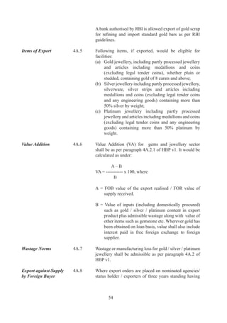 Gem Replenishment          A.	   Gem	 Replenishment	 (Gem	 	 Jewellery	 REP)
Authorisation	             	        Authorisation	may	be	issued	as	given	in	paragraph	A.,	
                                    A.9	and	A.0	above.	

	                          	        In	 case	 of	 plain	 or	 studded	 gold	 /	 silver	 /	 platinum	
                                    jewellery	and	articles,	value	of	such	Authorisations	shall	
                                    be	determined	with	reference	to	realisation	in	excess	of	
                                    prescribed	minimum	VA.		

	                          	        Such	 Gem	 REP	 Authorisations	 shall	 be	 freely	
                                    transferable.

Gem REP Rate and           A.	   Replenishment	 Rate	 and	 item	 of	 import	 will	 be	 as
Item	                      	        prescribed	in	Appendix	B	of	HBP	v.	

Export Promotion           A.	   Nominated	 agencies	 and	 their	 associates,	 with	 the
Tours/Export of                     approval	of	Department	of	Commerce,	and	others,	with
Branded Jewellery	         	        the	 approval	 of	 Gem	 	 Jewellery	 EPC	 (GJEPC),	 may	
                                    export	 gold	 /	 silver	 /	 platinum	 jewellery	 and	 articles	
                                    thereof	for	exhibitions	abroad.	

	                          	        Personal	 carriage	 of	 gold	 /	 silver	 /	 platinum	 jewellery,	
                                    precious,	 semi-precious	 stones,	 beads	 and	 articles	 and	
                                    export	of	branded	jewellery	is	also	permitted,	subject	to	
                                    conditions	as	in	HBP	v.	

Personal Carriage of       A.	   Personal	 carriage	 of	 gems	 and	 jewellery	 export	 parcels
Export / Import Parcels	   	        by	 foreign	 bound	 passengers	 and	 import	 parcels	 by	 an	
                                    Indian	importer/foreign	national	may	be	permitted	as	in	
                                    HBP	v.	

Export by Post	            4A.16	   In	case	of	exports	through	Foreign	Post	Office	(including	   	
                                    via	 Speed	 Post),	 value	 of	 jewellery	 parcels	 shall	 not	
                                    exceed	US$	7000	and	0	kg.	by	weight.

Diamond  Jewellery	       A.7	   Firms	and	companies	dealing	in	purchase/	sale	of	rough
Dollar Accounts	           	        or	 cut	 and	 polished	 diamonds/precious	 metal	 jewellery	
                                    plain,	minakari	and	/	or	studded	with	/	without	diamond	
                                    and/or	 other	 stones,	 with	 a	 track	 record	 of	 at	 least	
                                    two	 years	 in	 import	 or	 export	 of	 diamonds	 /	 coloured	
                                    gemstones/	 diamond	 and	 coloured	 gemstones	 studded	
                                    jewellery	 /	 plain	 gold	 jewellery,	 and	 having	 an	 average	
                                    annual	turnover	of	Rs.		crores	or	above	during	preceding	
                                    three	 licensing	 years,	 may	 also	 carry	 out	 their	 business	
                                    through	designated	Diamond	Dollar	Accounts	(DDA).




                                            6
 