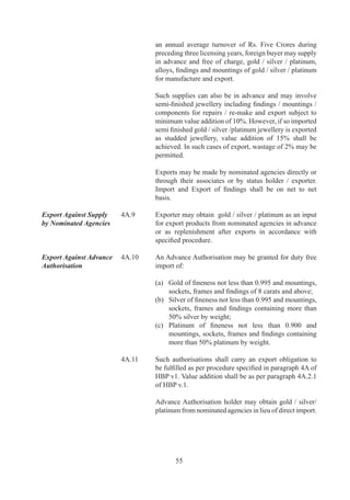 Dollars	in	such	accounts	available	from	bank	finance	and	
                                 /	or	export	proceeds	shall	be	used	only	for:	

                                 (i)	 Import	/	purchase	of	rough	diamonds	from	overseas/	
                                      local	sources;	

                                 (ii)	 Purchase	 of	 cut	 and	 polished	 diamonds,	 coloured	
                                       gemstones	 and	 plain	 gold	 jewellery	 from	 local	
                                       sources;

                                 (iii)	 Import	/	purchase	of	gold	from	overseas	/	nominated	
                                        agencies	 and	 repayment	 of	 dollar	 loans	 from	 the	
                                        bank;	and	

                                 (iv)	 Transfer	 to	 Rupee	 Account	 of	 exporter.	 Details	 of	
                                       this	DDA	Scheme	are	given	in	HBP	v.	

	                       	        A	 non	 DDA	 holder	 is	 also	 permitted	 to	 supply	 cut	 and	
                                 polished	 diamonds	 to	 DDA	 holder,	 receive	 payment	 in	
                                 dollars	 and	 convert	 same	 into	 Rupees	 within	 7	 days.	
                                 Cut	 and	 polished	 diamonds	 and	 coloured	 gemstones	 so	
                                 supplied	by	non-DDA	holder	will	also	be	counted	towards	
                                 discharge	of	his	export	obligation	and	/	or	entitle	him	to	
                                 replenishment	Authorisation.	

	                       A.	   Gems	and	Jewellery	exporters	shall	be	allowed	to	export	
                                 cut	 and	 polished	 precious	 and	 semi-precious	 stones	 for	
                                 the	 treatment	 and	 re-import	 as	 per	 Customs	 rules	 and	
                                 regulations.	 In	 case	 of	 re-export,	 the	 exporter	 shall	 be	
                                 entitled	for	duty	drawback	as	per	rules.	

Re-import of rejected   A.9	   Gems		Jewellery	exporters	shall	be	allowed	to	re-import
jewellery	              	        rejected	 precious	 metal	 jewellery	 as	 per	 para	 A.	 of	
                                 HBP	v.	

Export on consignment   A.0	   Gems	 	 Jewellery	 exporters	 shall	 be	 allowed	 to	 export
basis	                  	        diamond,	 gemstones	 	 jewellery	 on	 consignment	 basis	
                                 as	per	HBP	v	and	Customs	rules	and	regulations.	




                                         7
 