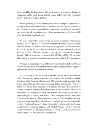 levies, would be the three pillars, which will support us to achieve this target.
Endeavour will be made to see that the Goods and Services Tax rebates all
indirect taxes and levies on exports.

    At this juncture, it is our endeavour to provide adequate confidence to
our exporters to maintain their market presence even in a period of stress. A
Special thrust needs to be provided to employment intensive sectors which
have witnessed job losses in the wake of this recession, especially in the fields
of textile, leather, handicrafts, etc.

    We want to provide a stable policy environment conducive for foreign
trade and we have decided to continue with the DEPB Scheme upto December
2010 and income tax benefits under Section 10(A) for IT industry and under
Section 10(B) for 100% export oriented units for one additional year till
31st March 2011. Enhanced insurance coverage and exposure for exports
through ECGC Schemes has been ensured till 31st March 2010. We have also
taken a view to continue with the interest subvention scheme for this purpose.

   We need to encourage value addition in our manufactured exports and
towards this end, have stipulated a minimum 15% value addition on imported
inputs under advance authorization scheme.

    It is important to take an initiative to diversify our export markets and
offset the inherent disadvantage for our exporters in emerging markets
of Africa, Latin America, Oceania and CIS countries such as credit risks,
higher trade costs etc., through appropriate policy instruments. We have
endeavored to diversify products and markets through rationalization of
incentive schemes including the enhancement of incentive rates which have
been based on the perceived long term competitive advantage of India in
a particular product group and market. New emerging markets have been
given a special focus to enable competitive exports. This would of course be
contingent upon availability of adequate exportable surplus for a particular
product. Additional resources have been made available under the Market
Development Assistance Scheme and Market Access Initiative Scheme.
Incentive schemes are being rationalized to identify leading products which
would catalyze the next phase of export growth.




                                       vii
 