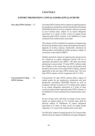 providers.

	                          	      Export	 Promotion	 Capital	 Goods	 (EPCG)	 Scheme	
                                  also	 covers	 a	 service	 provider	 who	 is	 designated	 /	
                                  certified	 as	 a	 Common	 Service	 Provider	 (CSP)	 by	 the	
                                  DGFT,	 Department	 of	 Commerce	 or	 State	 Industrial	
                                  Infrastructural	Corporation	in	a	Town	of	Export	Excellence	
                                  subject	to	provisions	of	Foreign	Trade	Policy/Handbook	
                                  of	Procedures	with	the	following	conditions:-

                                  (i)	 EPCG	licence	to	be	given	to	the	CSP	should	have	a	
                                       clear	endorsement	giving	the	details	of	the	users	and	
                                       the	quantum	of	Export	Obligation	(EO)	which	each	
                                       user	would	fulfill;

                                  (ii)	 Such	 exports	 will	 not	 count	 towards	 fulfillment	 of	
                                        other	specific	export	obligations	;	and	

                                  (iii)	 Each	one	of	the	users	of	the	CSP	apart	from	the	CSP	
                                         should	furnish	00%	bank	Guarantee	(BG)	equivalent	
                                         to	their	portion	of	duty	foregone	apportioned	in	terms	
                                         of	quantum	of	EO	to	be	discharged	by	them	and	the	
                                         B.G.	will	be	enforced	in	the	event	of	the	obligation	
                                         not	being	fulfilled.

Conditions for import of   .	   Import	 of	 capital	 goods	 shall	 be	 subject	 to	Actual	 User
Capital Goods	             	      condition	till	export	obligation	is	completed.

Export obligation	         5.5	   Following	conditions	shall	apply	to	the	fulfillment	of	the	
                                  export	obligation:-

                                  (i)	 Export	Obligation	shall	be	fulfilled	by	export	of	goods	
                                       manufactured/services	rendered	by	the	applicant.		

                                  	    Export	 obligation	 under	 the	 scheme	 shall	 be,	 over	
                                       and	above,	the	average	level	of	exports	achieved	by	
                                       him	 in	 the	 preceding	 three	 licensing	 years	 for	 the	
                                       same	and	similar	products	within	the	overall	export	
                                       obligation	period	including	extended	period,	if	any;	
                                       except	for	categories	mentioned	in	paragraph	.7.6	
                                       of	 HBP	 v.	 Such	 average	 would	 be	 the	 arithmetic	
                                       mean	 of	 export	 performance	 in	 the	 last	 three	 years	
                                       for	 the	 same	 and	 similar	 products	 provided	 that	
                                       Premier	Trading	House	(PTH)	shall	have	option	of	
                                       fixing	average	level	of	exports	based	on	arithmetic	
                                       mean	 of	 export	 performance	 in	 the	 last	 five	 years	



                                         6
 