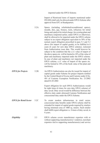 Above	 provisions	 apply	 also	 to	 SSI	 units	 as	 per	
                                    rehabilitation	scheme	of	concerned	State	government.

EPCG for agro units	       ..	   LUT/Bond	 or	 %	 BG	 (	 as	 applicable)	 may	 be	 given	
                                    for	EPCG	Authorization	granted	to	units	in	Agri	Export	
                                    Zones	provided	EPCG	Authorization	is	taken	for	export	
                                    of	primary	agricultural	product(s)	notified	in	Appendix	8	
                                    or	their	value	added	variants.

Indigenous Sourcing of     .6	     A	 person	 holding	 an	 EPCG	 Authorization	 may	 source
Capital Goods and                   capital	 goods	 from	 a	 domestic	 manufacturer.	 Such
benefits	to Domestic	      	        domestic	 manufacturer	 shall	 be	 eligible	 for	 deemed
Supplier	                  	        export	benefit	under	paragraph	8.3	of	FTP.	Such	domestic	
                                    sourcing	 shall	 also	 be	 permitted	 from	 EOUs	 and	 these	
                                    supplies	 shall	 be	 counted	 for	 purpose	 of	 fulfillment	 of	
                                    positive	NFE	by	said	EOU	as	provided	in	Para	6.9	(a)	of	
                                    FTP.

Fixation of Export         .7	     In	 case	 of	 direct	 imports,	 export	 obligation	 shall	 be
Obligation	                	        reckoned	 with	 reference	 to	 actual	 duty	 saved	 amount.	
                                    In	case	of	domestic	sourcing,	export	obligation	shall	be	
                                    reckoned	with	reference	to	notional	Customs	duties	saved	
                                    on	FOR	value.

Technological              .	     EPCG	Authorization	 holders	 can	 opt	 for	 Technological
Upgradation of existing	   	        Upgradation	 of	 existing	 capital	 good	 imported	 under
EPCG machinery	            	        EPCG	Authorization.

	                          	        Conditions	 governing	 Technological	 Up-gradation	 of	
                                    existing	capital	goods	are	as		under:

                                    (i)	 Minimum	time	period	for	applying	for	Technological	
                                         Up-gradation	 of	 existing	 capital	 goods	 imported	
                                         under	 EPCG	 is	 	 years	 from	 Authorization	 issue-
                                         date.

                                    (ii)	 Minimum	 exports	 made	 under	 old	 capital	 goods	
                                          must	be	0%	of	total	export	obligation	imposed	on	
                                          first	EPCG	Authorization.

                                    (iii)	 Export	 obligation	 would	 be	 re-fixed	 such	 that	 total	
                                           export	 obligation	 mandated	 for	 both	 capital	 goods	
                                           would	be	sum	total	of	6	times	of	duty	saved	on	both	
                                           the	capital	goods,	to	be	fulfilled	in	8	years	from	new	
                                           authorization	issue-date.




                                            6
 