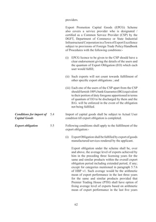 (iv)	 Facility	 for	 technological	 up-gradation	 shall	 be	
                                   available	only	once	and	the	minimum	imports	to	be	
                                   made	shall	be	at	least	0%	of	the	existing	investment	
                                   in	plant	and	machinery	by	applicant.

                             (v)	 Capital	 Goods	 to	 be	 imported	 must	 be	 new	 and	
                                  technologically	superior	to	earlier	CG.

	                     	
Incentives for Fast   .9	   To	 incentivize	 fast	 track	 companies	 with	 a	 view	 to
Track Companies              accelerate	exports,	in	cases	where	Authorization		holder	
                             has	fulfilled	75%	or	more	of		specific	export	obligation	
                             and	00%	of	Average	Export	Obligation	till	date,	if	any,		in	
                             half	or	less	than	half	the	original	export	obligation	period	
                             specified	,	remaining	export	obligation	shall	be	condoned	
                             and	the	Authorization	redeemed	by	RA	concerned.
	
	                     	      However	no	benefits	under	Para	5.12	of	HBP	v1	shall	be	
                             available	in	such	cases.




                                    6
 