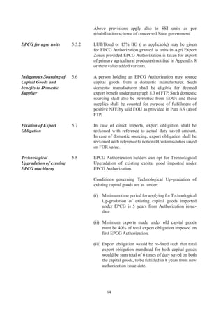 CHAPTER-6

   EXPORT ORIENTED UNITS (EOUs), ELECTRONICS HARDWARE
  TECHNOLOGY PARKS (EHTPs), SOFTWARE TECHNOLOGY PARKS
         (STPs) AND BIO-TECHNOLOGY PARKS (BTPs).

Eligibility	           6.	   Units	 undertaking	 to	 export	 their	 entire	 production	 of	
                              goods	 and	 services	 (except	 permissible	 sales	 in	 DTA),	
                              may	 be	 set	 up	 under	 the	 Export	 Oriented	 Unit	 (EOU)	
                              Scheme,	Electronics	Hardware	Technology	Park	(EHTP)	
                              Scheme,	 Software	 Technology	 Park	 (STP)	 Scheme	 or	
                              Bio-Technology	Park	(BTP)	Scheme	for	manufacture	of	
                              goods,	 including	 repair,	 re-making,	 reconditioning,	 re-
                              engineering	and	rendering	of	services.	Trading	units	are	
                              not	covered	under	these	schemes.

Export and Import of   6.	   (a)	 An	 EOU	 /	 EHTP	 /	 STP	 /	 BTP	 unit	 may	 export	 all
Goods	                 	      	    kinds	 of	 goods	 and	 services	 except	 items	 that	 are	
                                   prohibited	in	ITC	(HS).	Export	of	Special	Chemicals,	
                                   Organisms,	Materials,	Equipment	and		Technologies	
                                   (SCOMET)	 shall	 be	 subject	 to	 fulfillment	 of	 the	
                                   conditions	indicated	in	ITC(HS).

                              	    	 rocurement	and	supply	of	export	promotion	material	
                                   P
                                   like	 brochure	 /	 literature,	 pamphlets,	 hoardings,	
                                   catalogues,	posters	etc.	upto	a	maximum	value	limit	
                                   of	.%	of	FOB	value	of	previous	years	exports	shall	
                                   also	be	allowed.
                              	    	
                              (b)	 An	EOU	/	EHTP	/	STP	/	BTP	unit	may	import	and/	
                                   or	 procure,	 from	 DTA	 or	 bonded	 warehouses	 in	
                                   DTA	/	international	exhibition	held	in	India,	without	
                                   payment	of	duty,	all	types	of	goods,	including	capital	
                                   goods,	 required	 for	 its	 activities,	 provided	 they	 are	
                                   not	prohibited	items	of	import	in	the	ITC	(HS).	Any	
                                   permission	required	for	import	under	any	other	law	
                                   shall	 be	 applicable.	 Units	 shall	 also	 be	 permitted	
                                   to	 import	 goods	 including	 capital	 goods	 required	
                                   for	approved	activity,	free	of	cost	or	on	loan	/	lease	
                                   from	clients.	Import	of	capital	goods	will	be	on	a	self	
                                   certification	basis.	Goods	imported	by	a	unit	shall	be	
                                   with	 actual	 user	 condition	 and	 shall	 be	 utilized	 for	
                                   export	production.
                              	    	
                              (c)	 State	 Trading	 regime	 shall	 not	 apply	 to	 EOU	



                                      67
 