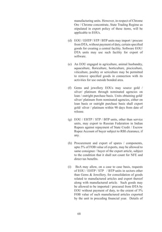 (c)	 Unit	 shall	 execute	 an	 LUT	 with	 DC	 concerned.	
                                         Failure	to	ensure	positive	NFE	or	to	abide	by	any	of	
                                         the	terms	and	conditions	of	LoP	/	LoI	/	IL	/	LUT	shall	
                                         render	the	unit	liable	to	penal	action	under	provisions	
                                         of	 the	 FT	 (DR)	Act	 and	 Rules	 and	 Orders	 made	
                                         thereunder,	 without	 prejudice	 to	 action	 under	 any	
                                         other	 law	 /	 rules	 and	 cancellation	 or	 revocation	 of	
                                         LoP	/	LoI	/	IL.	
                                    	    	
                                    (d)	 Only	 projects	 having	 a	 minimum	 investment	 of	        	
                                         Rs.		Crore	in	plant		machinery	shall	be	considered	
                                         for	establishment	as	EOUs.	However,	this	shall	not	
                                         apply	to	existing	units	and	units	in	EHTP	/	STP	/	BTP,	
                                         Handicrafts	/	Agriculture	/	Floriculture	/	Aquaculture/	
                                         Animal	 Husbandry	 /	 Information	 Technology,	
                                         Services,	Brass	Hardware	and	Handmade	jewellery	
                                         sectors.	BoA	may	also	allow	establishment	of	EOUs	
                                         with	a	lower	investment	criteria.
	                        	          	
Application  Approvals	 6.7	       (a)	 Applications	 for	 setting	 up	 of	 units	 under	 EOU	
                                         scheme,	other	than	proposals	for	setting	up	of	units	
                                         in	 services	 sector	 (except	 RD,	 software	 and	 IT	
                                         enabled	services,	or	any	other	service	activity	as	may	
                                         be	delegated	by	BoA),	shall	be	approved	or	rejected	
                                         by	the	Units	Approval	Committee	within		days	as	
                                         per	criteria	indicated	in	HBP	v.
                                    	    	
                                    (b)	 In	other	cases,	approval	may	be	granted	by	BoA	set	
                                         up	for	this	purpose	as	indicated	in	HBP	v	.
                                    	    	
                                    (c)	 Proposals	 for	 setting	 up	 EOU	 requiring	 industrial	
                                         licence	 may	 be	 granted	 approval	 by	 DC	 after	
                                         clearance	 of	 proposal	 by	 BoA	 and	 DIPP	 within	 	
                                         days.
                                    	    	
                                    (d)	 Applications	 for	 conversion	 into	 an	 EOU	 /	 EHTP/	
                                         STP	/	BTP	unit	from	existing	DTA	units,	having	an	
                                         investment	of	Rs.	0	crores	and	above	in	plant	and	
                                         machinery	 or	 exporting	 Rs.	 0	 crores	 and	 above	
                                         annually,	shall	be	placed	before	BoA	for	a	decision.

DTA Sale of Finished         6.	   Entire	 production	 of	 EOU	 /	 EHTP	 /	 STP	 /	 BTP	 units
Products / Rejects / Waste 	 	      shall	be	exported	subject	to	following:
/Scrap/Remnants and by-
products                            (a)	 Units,	other	than	gems	and	jewellery	units,	may	sell



                                            7
 