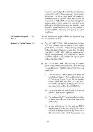 goods	 upto	 0%	 of	 FOB	 value	 of	 exports,	 subject	
             to	 fulfilment	 of	 positive	 NFE,	 on	 payment	 of	
             concessional	duties.	Within	entitlement	of	DTA	sale,	
             unit	may	sell	in	DTA,	its	products	similar	to	goods	
             which	are	exported	or	expected	to	be	exported	from	
             units.	However,	units	which	are	manufacturing	and	
             exporting	more	than	one	product	can	sell	any	of	these	
             products	into	DTA,	upto	90%	of	FOB	value	of	export	
             of	the	specific	products,	subject	to	the	condition	that	
             total	DTA	sale	does	not	exceed	the	overall	entitlement	
             of	 0%	 of	 FOB	 value	 of	 exports	 for	 the	 unit,	 as	
             stipulated	above.	No	DTA	sale	at	concessional	duty	
             shall	be	permissible	in	respect	of	motor	cars,	alcoholic	
             liquors,	 books,	 tea	 (except	 instant	 tea),	 pepper	 	
             pepper	products,	marble	and	such	other	items	as	may	
             be	notified	from	time	to	time.	Such	DTA	sale	shall	
             also	not	be	permissible	to	units	engaged	in	activities	
             of	packaging	/	labeling	/	segregation	/	refrigeration/	
             compacting	 /	 micronisation	 /	 pulverization	 /	
             granulation	 /	 conversion	 of	 monohydrate	 form	 of	
             chemical	 to	 anhydrous	 form	 or	 vice-versa.	 Sales	
             made	to	a	unit	in	SEZ	shall	also	be	taken	into	account	
             for	 purpose	 of	 arriving	 at	 FOB	 value	 of	 export	 by	
             EOU	provided	payment	for	such	sales	are	made	from	
             Foreign	Exchange	Account	of	SEZ	unit.	Sale	to	DTA	
             would	also	be	subject	to	mandatory	requirement	of	
             registration	 of	 pharmaceutical	 products	 (including	
             bulk	drugs).	An	amount	equal	to	Anti	Dumping	duty	
             under	 section	 9A	 of	 the	 Customs	 Tariff	Act,	 97	
             leviable	 at	 the	 time	 of	 import,	 shall	 be	 payable	 on	
             the	 goods	 used	 for	 the	 purpose	 of	 manufacture	 or	
             processing	of	the	goods	cleared	into	DTA	from	the	
             unit.	
	   	   	
        (b)	 For	services,	including	software	units,	sale	in	DTA	
             in	any	mode,	including	on	line	data	communication,	
             shall	 also	 be	 permissible	 up	 to	 0%	 of	 FOB	 value	
             of	exports	and	/or	0%	of	foreign	exchange	earned,	
             where	payment	of	such	services	is	received	in	foreign	
             exchange.
        	    	
        (c)	 Gems	and	jewellery	units	may	sell	upto	0%	of	FOB	
             value	of	exports	of	the	preceding	year	in	DTA,	subject	
             to	fulfillment	of	positive	NFE.	In	respect	of	sale	of	
             plain	 jewellery,	 recipient	 shall	 pay	 concessional	
             rate	 of	 duty	 as	 applicable	 to	 sale	 from	 nominated	



               7
 