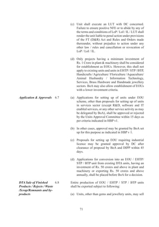 section	9A	of	the	Customs	Tariff	Act,	97	leviable	
                                     at	the	time	of	import,	shall	be	payable	on	the	goods	
                                     used	for	the	purpose	of	manufacture	or	processing	of	
                                     the	goods	cleared	into	DTA	from	the	unit.	

                                (i)	 In	case	of	units	manufacturing	electronics	hardware	
                                     and	software,	NFE	and	DTA	sale	entitlement	shall	be	
                                     reckoned	separately	for	hardware	and	software.	
                                	    	
                                (j)	 In	case	of	DTA	sale	of	goods	manufactured	by	EOU/	           	
                                     EHTP	/	STP	/	BTP,	where	basic	duty	and	CVD	is	nil,	
                                     such	goods	may	be	considered	as	non-excisable	for	
                                     payment	of	duty.
                                	    	
                                (k)	 In	 case	 of	 new	 EOUs,	 advance	 DTA	 sale	 will	 be	
                                     allowed	not	exceeding	0%	of	its	estimated	exports	
                                     for	first	year,	except	pharmaceutical	units	where	this	
                                     will	 be	 based	 on	 its	 estimated	 exports	 for	 first	 two	
                                     years.	

                                (l)	 Units	 in	 Textile	 and	 Granite	 sectors	 shall	 have	 an	
                                     option	to	sell	goods	into	DTA	in	terms	of	sub-	paras	
                                     6.	(a),	(d),	(e),	(g)	and	(k)	above,	on	payment	of	an	
                                     amount	equal	to	aggregate	of	duties	of	excise	leviable	
                                     under	 section	 	 of	 the	 Central	 Excise	Act,	 9	 or	
                                     under	any	other	law	for	the	time	being	in	force,	on	
                                     like	goods	produced	or	manufactured	in	India	other	
                                     than	 in	 an	 EOU,	 subject	 to	 the	 condition	 that	 they	
                                     have	 not	 used	 duty	 paid	 imported	 inputs	 in	 excess	
                                     of	%	of	the	FOB	value	of	exports	of	the	preceding	
                                     year	 and	 they	 have	 achieved	 positive	 NFE.	 	 Once	
                                     this	option	is	exercised,	the	unit	will	not	be	allowed	
                                     to	import	any	duty	free	inputs	for	any	purpose.

Other Supplies in DTA	   6.9	   Following	 supplies	 effected	 from	 EOU	 /	 EHTP	 /	 STP/	
                                BTP	 units	 to	 DTA	 will	 be	 counted	 for	 fulfillment	 of	
                                positive	NFE:
	                        	
                                (a)	 Supplies	 effected	 in	 DTA	 to	 holders	 of	 Advance	
                                     Authorisation	 /	 Advance	 Authorisation	 for	 annual	
                                     requirement	/	DFIA	under	duty	exemption	/	remission	
                                     scheme	 /	 EPCG	 scheme.	 However,	 printing	 sector	
                                     EOUs	 (or	 any	 other	 sector	 that	 may	 be	 notified	 in	
                                                                                               	
                                     HBP	v	),	can	not	supply	goods,	where	basic	customs	
                                     duty	and	CVD	is	nil	or	exempted	otherwise,	to	holders	
                                     of	Advance	Authorisation	 /	Advance	Authorization	



                                        7
 