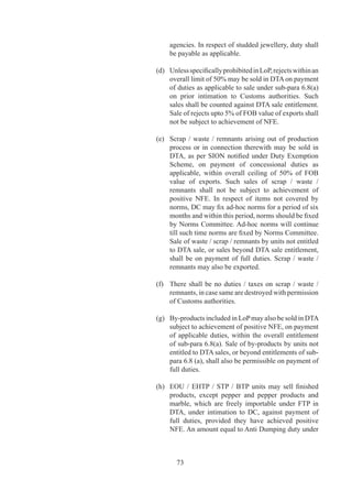 Export through others	     6.0	   An	 EOU	 /	 EHTP	 /	 STP	 /	 BTP	 unit	 may	 export	 goods	
                                   manufactured	/	software	developed	by	it	through	another	
                                   exporter	 or	 any	 other	 EOU	 /	 EHTP	 /	 STP	 /	 SEZ	 unit	
                                   subject	to	conditions	mentioned	in	para	6.	of	HBP	v.

Entitlement for supplies   6.	   (a)	 Supplies	 from	 DTA	 to	 EOU	 /	 EHTP	 /	 STP	 /	 BTP
from the DTA	              	       	    units	will	be	regarded	as	“deemed	exports”	and	DTA	
                                        supplier	 shall	 be	 eligible	 for	 relevant	 entitlements	
                                        under	chapter		of	FTP,	besides	discharge	of	export	
                                        obligation,	if	any,	on	the	supplier.	Notwithstanding	
                                        the	 above,	 EOU	 /	 EHTP	 /	 STP	 /	 BTP	 units	 shall,	
                                        on	 production	 of	 a	 suitable	 disclaimer	 from	 DTA	
                                        supplier,	 be	 eligible	 for	 obtaining	 entitlements	
                                        specified	in	chapter	8	of	FTP.	For	claiming	deemed	
                                        export	duty	drawback,	they	shall	get	brand	rates	fixed	
                                        by	DC	wherever	All	Industry	Rates	of	Drawback	are	
                                        not	available.
                                   	    	
                                   (b)	 Suppliers	 of	 precious	 and	 semi-precious	 stones,	
                                        synthetic	stones	and	processed	pearls	from	DTA	to	
                                        EOU	 shall	 be	 eligible	 for	 grant	 of	 Replenishment	
                                        Authorisations	 at	 rates	 and	 for	 items	 mentioned	 in	
                                        HBP	v.
                                   	    	
                                   (c)	 In	addition,	EOU	/	EHTP	/	STP	/	BTP	units	shall	be	
                                        entitled	to	following:-
	                          	       	
                                        (i)	 Reimbursement	of	Central	Sales	Tax	(CST)	on	
                                              goods	manufactured	in	India.	

                                        	      Simple	 interest	 	 @	 6%	 per	 annum	 will	 be	
                                               payable	 on	 delay	 in	 refund	 of	 CST,	 if	 the	
                                               case	is	not	settled	within	0	days	of	receipt	of	
                                               complete	application	(as	in	paragraph	9.0.	of	   	
                                               HBP	v).
                                        	      	 	        	
                                        (ii)	 Exemption	 from	 payment	 of	 Central	 Excise	
                                               Duty	 on	 goods	 procured	 from	 DTA	 on	 goods	
                                               manufactured	in	India.
                                        	      	 	        	
                                        (iii)	 Reimbursement	 of	 duty	 paid	 on	 fuel	 procured	
                                               from	 domestic	 oil	 companies	 /	 Depots	 of	
                                               domestic	oil	Public	Sector	Undertakings	as	per	
                                               drawback	rate	notified	by	DGFT	from	time	to	
                                               time.	 	 Reimbursement	 of	 additional	 duty	 of	
                                               excise	 levied	 on	 fuel	 under	 the	 Finance	 Acts	



                                            76
 