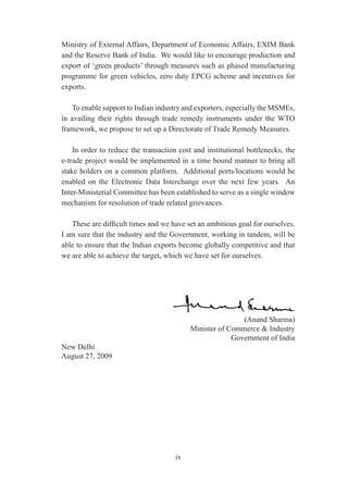 Ministry of External Affairs, Department of Economic Affairs, EXIM Bank
and the Reserve Bank of India. We would like to encourage production and
export of ‘green products’ through measures such as phased manufacturing
programme for green vehicles, zero duty EPCG scheme and incentives for
exports.

   To enable support to Indian industry and exporters, especially the MSMEs,
in availing their rights through trade remedy instruments under the WTO
framework, we propose to set up a Directorate of Trade Remedy Measures.

    In order to reduce the transaction cost and institutional bottlenecks, the
e-trade project would be implemented in a time bound manner to bring all
stake holders on a common platform. Additional ports/locations would be
enabled on the Electronic Data Interchange over the next few years. An
Inter-Ministerial Committee has been established to serve as a single window
mechanism for resolution of trade related grievances.

   These are difficult times and we have set an ambitious goal for ourselves.
I am sure that the industry and the Government, working in tandem, will be
able to ensure that the Indian exports become globally competitive and that
we are able to achieve the target, which we have set for ourselves.




                                                           (Anand Sharma)
                                           Minister of Commerce & Industry
                                                        Government of India
New Delhi
August 27, 2009




                                      ix
 
