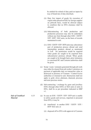 authorities	in	writing.	Unit	shall	assess	duty	liability	
     arising	 out	 of	 debonding	 and	 submit	 details	 of	
     such	 assessment	 to	 Customs	 and	 Central	 Excise	
     authorities.	Customs	and	Central	Excise	authorities	
     shall	confirm	duty	liabilities	on	priority	basis,	subject	
     to	 the	 condition	 that	 the	 unit	 has	 achieved	 positive	
     NFE,	 taking	 into	 consideration	 the	 depreciation	
     allowed.	After	payment	of	duty	and	clearance	of	all	
     dues,	 unit	 shall	 obtain	 “No	 Dues	 Certificate”	 from	
     Customs	and	Central	Excise	authorities.	On	the	basis	
     of	“No	Dues	Certificate”	so	issued	by	the	Customs	
     and	 Central	 Excise	 authorities,	 unit	 shall	 apply	 to	
     DC	for	final	debonding.	

	    In	 case	 there	 is	 no	 proceeding	 pending	 under	
     FT(DR)	Act,	DC	shall	issue	final	debonding	order	
     within	 a	 period	 of	 7	 working	 days.	 Between	 “No	
     Dues	 Certificate”	 issued	 by	 Customs	 and	 Central	
     Excise	authorities	and	final	debonding	order	by	DC,	
     unit	shall	not	be	entitled	to	claim	any	exemption	for	
     procurement	 of	 capital	 goods	 or	 inputs.	 However,	
     unit	 can	 claim	 Advance	 Authorisation	 /	 DEPB	 /	
     Duty	 Drawback.	 Since	 the	 duty	 calculations	 and	
     dues	 are	 disputed	 and	 take	 a	 long	 time,	 a	 BG	 /	
     Bond	/	Installment	processes	backed	by	BG	shall	be	
     provided	for	expediting	the	exit	process.
	    	
(f)	 In	 cases	 where	 a	 unit	 is	 initially	 established	 as	
     DTA	 unit	 with	 machines	 procured	 from	 abroad	
     after	 payment	 of	 applicable	 import	 duty,	 or	 from	
     domestic	 market	 after	 payment	 of	 excise	 duty,	 and	
     unit	is	subsequently	converted	to	EOU,	in	such	cases	
     removal	of	such	capital	goods	to	DTA	after	debonding	
     would	 be	 without	 payment	 of	 duty.	 Similarly,	 in	
     cases	where	a	DTA	unit	imported	capital	goods	under	
     EPCG	Scheme	and	after	completely	fulfilling	export	
     obligation	gets	converted	into	EOU,	unit	would	not	
     be	 charged	 customs	 duty	 on	 capital	 goods	 at	 the	
     time	of	removal	of	such	capital	goods	in	DTA	when	
     debonding.	
	    	
(g)	 An	 EOU	 /	 EHTP	 /	 STP	 /	 BTP	 unit	 may	 also	 be	
     permitted	by	DC	to	exit	under	Advance	Authorization	
     as	a	one	time	option.	This	will	be	subject	to	fulfillment	
     of	positive	NFE	criteria.	




       
 