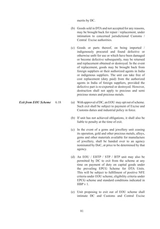 Administration of 	       6.	   Details	of	administration	of	EOUs	and	powers	of	DC	are
EOUs/ Powers of DC	       	       given	in	HBP	v.
	                         	
Revival of Sick Units.	   6.	   Subject	 to	 a	 unit	 being	 declared	 sick	 by	 appropriate	
                                  authority,	proposals	for	revival	of	the	unit	or	its	take	over	
                                  may	be	considered	by	BoA	.
	                       	
Approval of EHTP / STP	 6.6	     In	 case	 of	 units	 under	 EHTP	 /	 STP	 schemes,	 necessary	
                                  approval	 /	 permission	 under	 relevant	 paragraphs	 of	
                                  this	 Chapter	 shall	 be	 granted	 by	 officer	 designated	 by	
                                  Ministry	of	Communication	and	Information	Technology,	
                                  Department	 of	 Information	 Technology,	 instead	 of	 DC,	
                                  and	 by	 Inter-Ministerial	 Standing	 Committee	 (IMSC)	
                                  instead	of	BoA.
	                         	
Approval of BTP	          6.27	   Bio-Technology	Parks	(BTP)	would	be	notified	by	DGFT	
                                  on	 recommendations	 of	 Department	 of	 Biotechnology.	
                                  In	case	of	units	in	BTP,	necessary	approval	/	permission	
                                  under	relevant	provisions	of	this	chapter	will	be	granted	
                                  by	designated	officer	of	Department	of	Biotechnology.




                                         
 