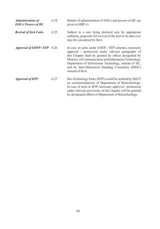CHAPTER –8

                               DEEMED EXPORTS

Deemed Exports	         .	     “Deemed	 Exports”	 refer	 to	 those	 transactions	 in	 which	
                                 goods	 supplied	 do	 not	 leave	 country,	 and	 payment	 for	
                                 such	supplies	is	received	either	in	Indian	rupees	or	in	free	
                                 foreign	exchange.
	                       	
Categories of Supply	   .	     Following	categories	of	supply	of	goods	by	main	/	sub-
                                 contractors	shall	be	regarded	as	“Deemed	Exports”	under	
                                 FTP,	provided	goods	are	manufactured	in	India:
	                       	
                                 (a)	 Supply	 of	 goods	 against	 Advance	 Authorisation	 /	
                                      Advance	 Authorisation	 for	 annual	 requirement	 /	
                                      DFIA;
                                 	    	
                                 (b)	 Supply	of	goods	to	EOU	/	STP	/	EHTP	/	BTP;
                                 	    	
                                 (c)	 Supply	 of	 capital	 goods	 to	 EPCG	 Authorisation	
                                      holders;	
                                 	    	
                                 (d)	 Supply	of	goods	to	projects	financed	by	multilateral	or	
                                      bilateral	Agencies	/	Funds	as	notified	by	Department	
                                      of	Economic	Affairs	(DEA),	MoF	under	International	
                                      Competitive	 Bidding	 (ICB)	 in	 accordance	 with	
                                      procedures	 of	 those	Agencies	 /	 Funds,	 where	 legal	
                                      agreements	 provide	 for	 tender	 evaluation	 without	
                                      including	customs	duty;

                                 	    Supply	 and	 installation	 of	 goods	 and	 equipment	
                                      (single	responsibility	of	turnkey	contracts)	to	projects	
                                      financed	by	multilateral	or	bilateral	Agencies	/	Funds	
                                      as	notified	by	DEA,	MoF	under	ICB,	in	accordance	
                                      with	 procedures	 of	 those	Agencies	 /	 Funds,	 which	
                                      bids	 may	 have	 been	 invited	 and	 evaluated	 on	 the	
                                      basis	of	Delivered	Duty	Paid	(DDP)	prices	for	goods	
                                      manufactured	abroad;
                                 	    	
                                 (e)	 Supply	of	capital	goods,	including	in	unassembled	/	
                                      disassembled	condition	as	well	as	plants,	machinery,	
                                      accessories,	 tools,	 dies	 and	 such	 goods	 which	 are	
                                      used	for	installation	purposes	till	stage	of	commercial	
                                      production,	and	spares	to	extent	of	0%	of	FOR	value	
                                      to	fertilizer	plants;




                                        7
 