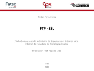 FTP - SSL
Ayslan Ferrari Lima
Trabalho apresentado a disciplina de Segurança em Sistemas para
Internet da Faculdade de Tecnologia de Jales
Orientador: Prof. Rogério Leão
Jales
2016
 