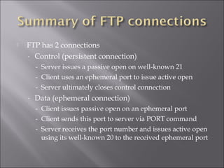  FTP has 2 connections
- Control (persistent connection)
- Server issues a passive open on well-known 21
- Client uses an ephemeral port to issue active open
- Server ultimately closes control connection
- Data (ephemeral connection)
- Client issues passive open on an ephemeral port
- Client sends this port to server via PORT command
- Server receives the port number and issues active open
using its well-known 20 to the received ephemeral port
 