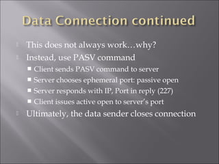  This does not always work…why?
 Instead, use PASV command
 Client sends PASV command to server
 Server chooses ephemeral port: passive open
 Server responds with IP, Port in reply (227)
 Client issues active open to server’s port
 Ultimately, the data sender closes connection
 