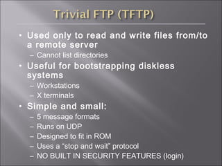 • Used only to read and write files from/to
a remote server
– Cannot list directories
• Useful for bootstrapping diskless
systems
– Workstations
– X terminals
• Simple and small:
– 5 message formats
– Runs on UDP
– Designed to fit in ROM
– Uses a “stop and wait” protocol
– NO BUILT IN SECURITY FEATURES (login)
 