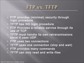 • FTP provides (minimal) security through
login procedure
• TFTP has NO login procedure
• FTP Provides a reliable service through its
use of TCP
• TFTP must handle its own retransmissions
since it uses UDP
• FTP uses two connections
• TFTP uses one connection (stop and wait)
• FTP provides many commands
• TFTP can only read and write files
Slide from William Boyer boyer@cis.udel.edu
 