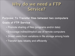Purpose: To Transfer files between two computers
Goals of FTP Service
• Promote sharing of files (programs and/or data)
• Encourage indirect/implicit use of remote computers
• Shield users from variations in file storage among hosts
• Transfer data reliably and efficiently
 