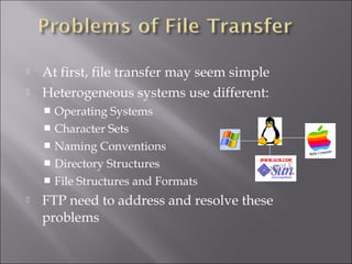  At first, file transfer may seem simple
 Heterogeneous systems use different:
 Operating Systems
 Character Sets
 Naming Conventions
 Directory Structures
 File Structures and Formats
 FTP need to address and resolve these
problems
 